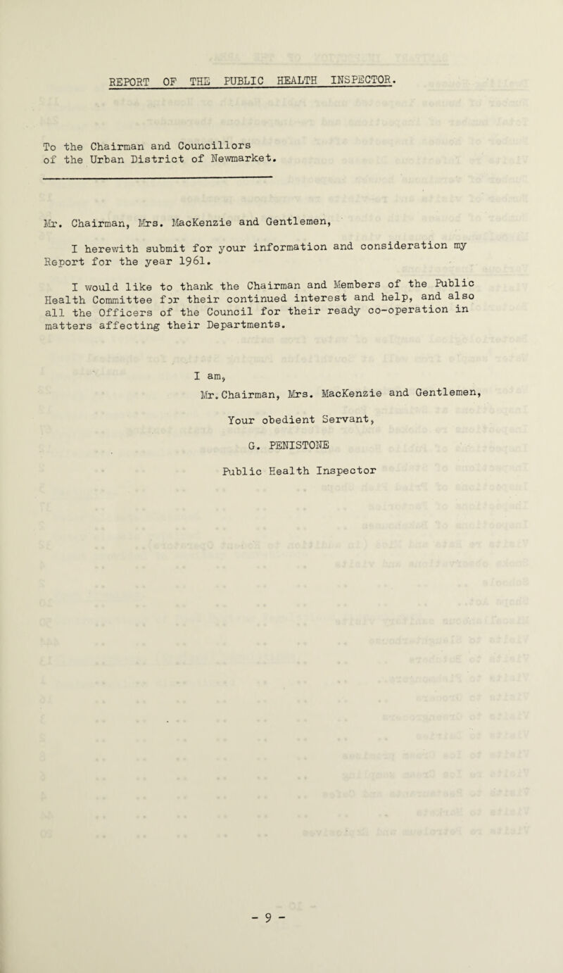 REPORT OF THE PUBLIC HEALTH INSPECTOR. To the Chairman and Councillors of the Urban District of Newmarket. Mr. Chairman, Mrs. Mackenzie and Gentlemen, I herewith submit for your information and consideration my Report for the year 1961. I would like to thank the Chairman and Members of the Public Health Committee for their continued interest and help, and also all the Officers of the Council for their ready co-operation in matters affecting their Departments. I am, Mr.Chairman, Mrs. Mackenzie and Gentlemen, Your obedient Servant, G. PENISTONE Public Health Inspector