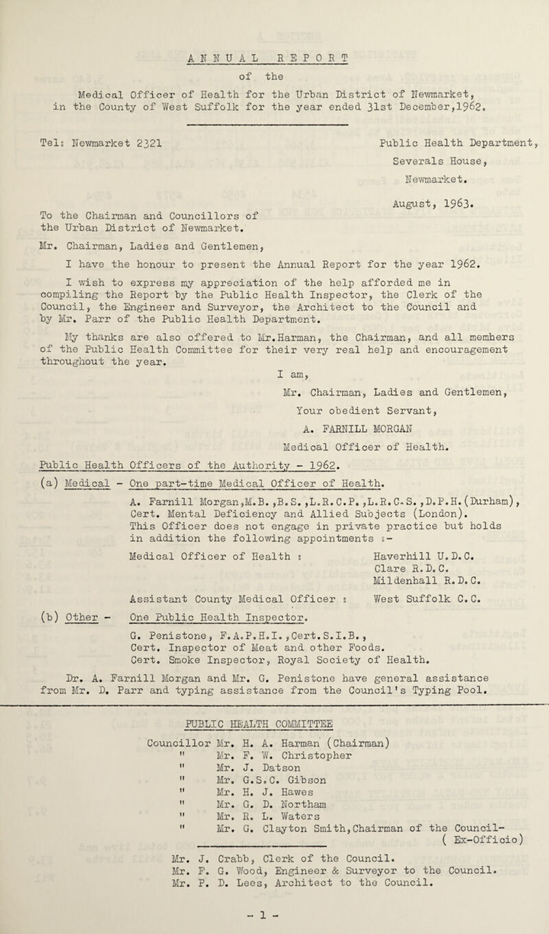 ANNUAL REPORT of the Medical Officer of Health for the Urban District of Newmarket, in the County of West Suffolk for the year ended 31st December,1962. Tels Newmarket 2321 Public Health Department, Severals House, Newmarket. August, 1963. To the Chairman and Councillors of the Urban District of Newmarket. Mr. Chairman, Ladies and Gentlemen, I have the honour to present the Annual Report for the year 1962. I wish to express my appreciation of the help afforded me in compiling the Report by the Public Health Inspector, the Clerk of the Council, the Engineer and Surveyor, the Architect to the Council and by Mr. Parr of the Public Health Department. My thanks are also offered to Mr.Harman, the Chairman, and all members of the Public Health Committee for their very real help and encouragement throughout the year. I am, Mr. Chairman, Ladies and Gentlemen, Your obedient Servant, A. FARNILL MORGAN Medical Officer of Health. Public Health Officers of the Authority - 1962. (a) Medical - One part-time Medical Officer of Health. A. Farnill Morgan,M.B. ,33. S. ,L.R. C.P. ,L.R. C» S. ,D.P.H. (Durham), Cert. Mental Deficiency and Allied Subjects (London). This Officer does not engage in private practice but holds in addition the following appointments s- Medical Officer of Health s Haverhill U.D.C. Clare R.D. C. Mildenhall R. D. C. Assistant County Medical Officer s West Suffolk C.C. (b) Other - One Public Health Inspector. G. Penistone, F.A.P.H.I.,Cert.S.I.B., Cert. Inspector of Meat and other Foods. Cert. Smoke Inspector, Royal Society of Health. Dr. A. Farnill Morgan and Mr. G. Penistone have general assistance from Mr. D. Parr and typing assistance from the Council's Typing Pool. PUBLIC HEALTH COMMITTEE Councillor Mr. H. A. Harman (Chairman) 1! Mr. F. W. Christopher II Mr. J. Datson tl Mr. G.S.C. Gibson It Mr. H. J. Hawes If Mr. G. D. Northam II Mr. R. L. Waters II Mr, G. Clayton Smith,Chairman of the Council- ( Ex-Officio) Mr. J. Crabb, Clerk of the Council. Mr. F. G. Wood, Engineer & Surveyor to the Council. Mr. P. D. Lees, Architect to the Council.