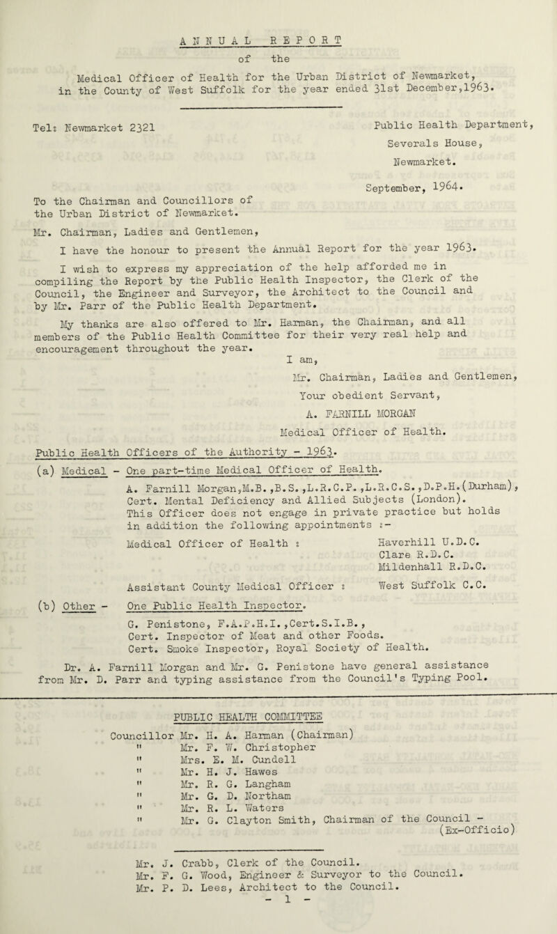 ANNUAL REPORT of the Medical Officer of Health for the Urban District of Newmarket, in the County of West Suffolk for the year enued 31st December,1963* Tels Newmarket 2321 Public Health Department, Severals House, Newmarket. September, 1964* To the Chairman and Councillors of the Urban District of Newmarket. Mr. Chairman, Ladies and Gentlemen, I have the honour to present the Annual Report for the year 1963* I wish to express my appreciation of the help afforded me in compiling the Report by the Public Health Inspector, the Clerk of the Council, the Engineer and Surveyor, the Architect to the Council and by Mr. Parr of the Public Health Department. My thanks are also offered to Mr. Harman, the Chairman, and all members of the Public Health Committee for their very real help and encouragement throughout the year. I am, Mr. Chairman, Ladies and Gentlemen, Your obedient Servant, A. FARNILL MORGAN Medical Officer of Health. Public Health Officers of the Authority - 19&3» (a,) Medical - One part-time Medical Officer of Health. A. Farnill Morgan,M.B.,B.S.,L.R.C.P.,L.R.C.S.,D.P.H.(Durham), Cert. Mental Deficiency and Allied Subjects (London). This Officer does not engage in private practice but holds in addition the following appointments %- Medical Officer of Health s Haverhill U.D.C. Clare R.D.C. Mildenhall R.D.C. Assistant County Medical Officer s West Suffolk C.C. (b) Other - One Public Health Inspector. G. Penistone, .t1 .A.PoH.I. ,Gert.S.I.B. , Cert. Inspector of Meat and other Foods. Cert. Smoke Inspector, Royal Society of Health. Dr. A. Farnill Morgan and Mr. G. Penistone have general assistance from Mr. D. Parr and typing assistance from the Council's Typing Pool. PUBLIC HEALTH COMMITTEE Councillor Mr. H. A. Harman (Chairman)  Mr. F. W. Christopher  Mrs. E. M. Cundell  Mr. H. J. Hawes  Mr. R. G. Langham  Mr. G. D. Northam  Mr. R. L. Waters  Mr. G. Clayton Smith, Chairman of the Council - (Ex-Officio) Mr. J. Crabb, Clerk of the Council. Mr. F. G. Wood, Engineer & Surveyor to the Council. Mr. P. D. Lees, Architect to the Council.