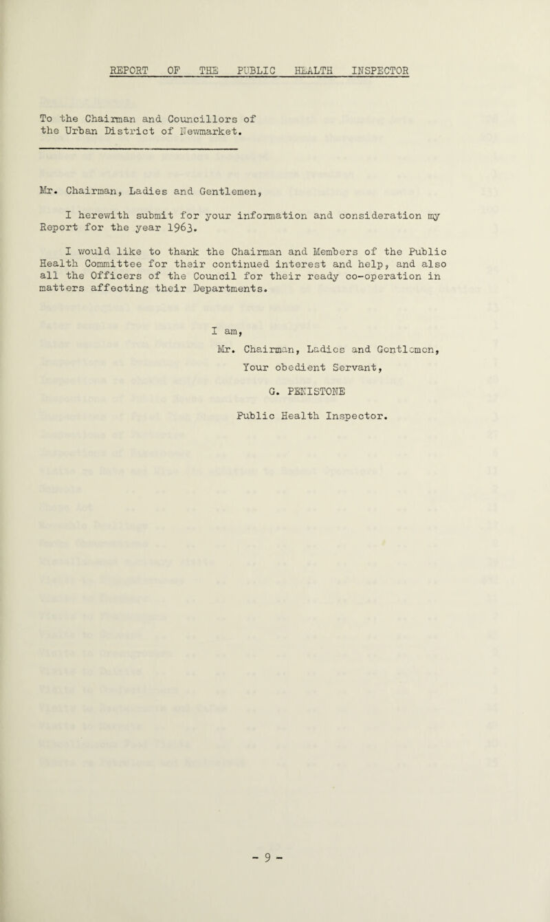 REPORT OF THE PUBLIC HEALTH INSPECTOR To the Chairman and Councillors of the Urban District of Newmarket. Mr. Chairman, Ladies and Gentlemen, I herewith submit for your information and consideration my Report for the year 1963. I would like to thank the Chairman and Members of the Public Health Committee for their continued interest and help, and also all the Officers of the Council for their ready co-operation in matters affecting their Departments. I am, Mr. Chairman, Ladies and Gentlemen, Your obedient Servant, G. PENISTONE Public Health Inspector.