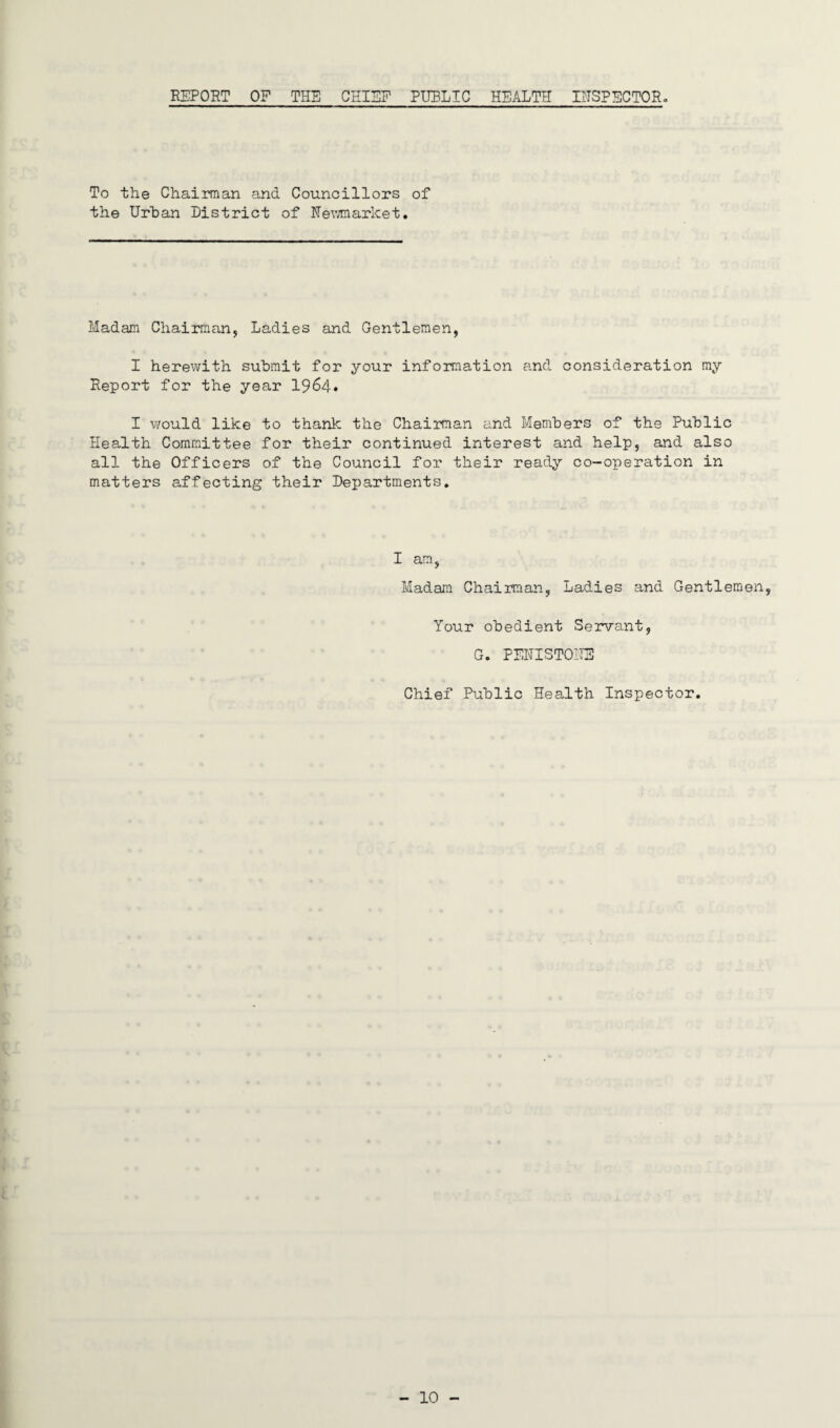 REPORT OF THE CHIEF PUBLIC HEALTH INSPECTOR. To the Chairman and Councillors of the Urban District of Newmarket. Madam Chairman, Ladies and Gentlemen, I herewith submit for your information and consideration my Report for the year 1964. I would like to thank the Chairman and Members of the Public Health Committee for their continued interest and help, and also all the Officers of the Council for their ready co-operation in matters affecting their Departments. I am, Madam Chairman, Ladies and Gentlemen, Your obedient Servant, G. PENTSTONE Chief Public Health Inspector.