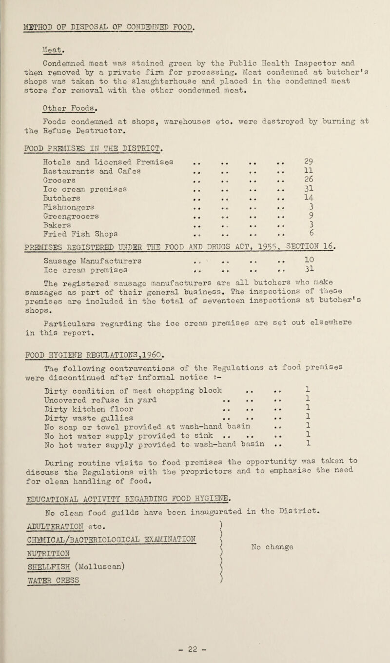 METHOD OP DISPOSAL OP CONDEMNED POOD. Meat. Condemned meat was stained green by the Public Health Inspector and then removed by a private firm for processing. Meat condemned at butcher’s shops was taken to the slaughterhouse and placed in the condemned meat store for removal with the other condemned meat. Other Foods. Poods condemned at shops, warehouses etc. were destroyed by burning at the Refuse Destructor. iDOD PREMISES IN THE DISTRICT. Hotels and Licensed Premises Restaurants and Cafes Grocers Ice cream premises Butchers Fishmongers Greengrocers Bakers Pried Pish Shops 29 11 26 31 14 3 9 3 6 PREMISES REGISTERED UNDER THE FOOD AND DRUGS ACT, 1933, SECTION 16. Sausage Manufacturers Ice cream premises 10 31 The registered sausage manufacturers are all butchers who make sausages as part of their general business. The inspections of these premises are included in the total of seventeen inspections at butcher’s shops. Particulars regarding the ice cream premises are set out elsewhere in this report. FOOD HYGIENE REGULATIONS,1960. The following contraventions of the Regulations at food premises were discontinued after informal notice s- Dirty condition of meat chopping block Uncovered refuse in yard Dirty kitchen floor Dirty waste gullies No soap or towel provided at wash-hand basin No hot water supply provided to sink No hot water supply provided to wash-hand basin 1 1 1 1 1 1 1 During routine visits to food premises the opportunity was taken to discuss the Regulations with the proprietors and to emphasise the need for clean handling of food. EDUCATIONAL ACTIVITY REGARDING FOOD HYGIENE. No clean food guilds have been inaugurated in the District. ADULTERATION etc. chimical/bacteriological EXAMINATION NUTRITION SHELLFISH (Molluscan) WATER CRESS No change