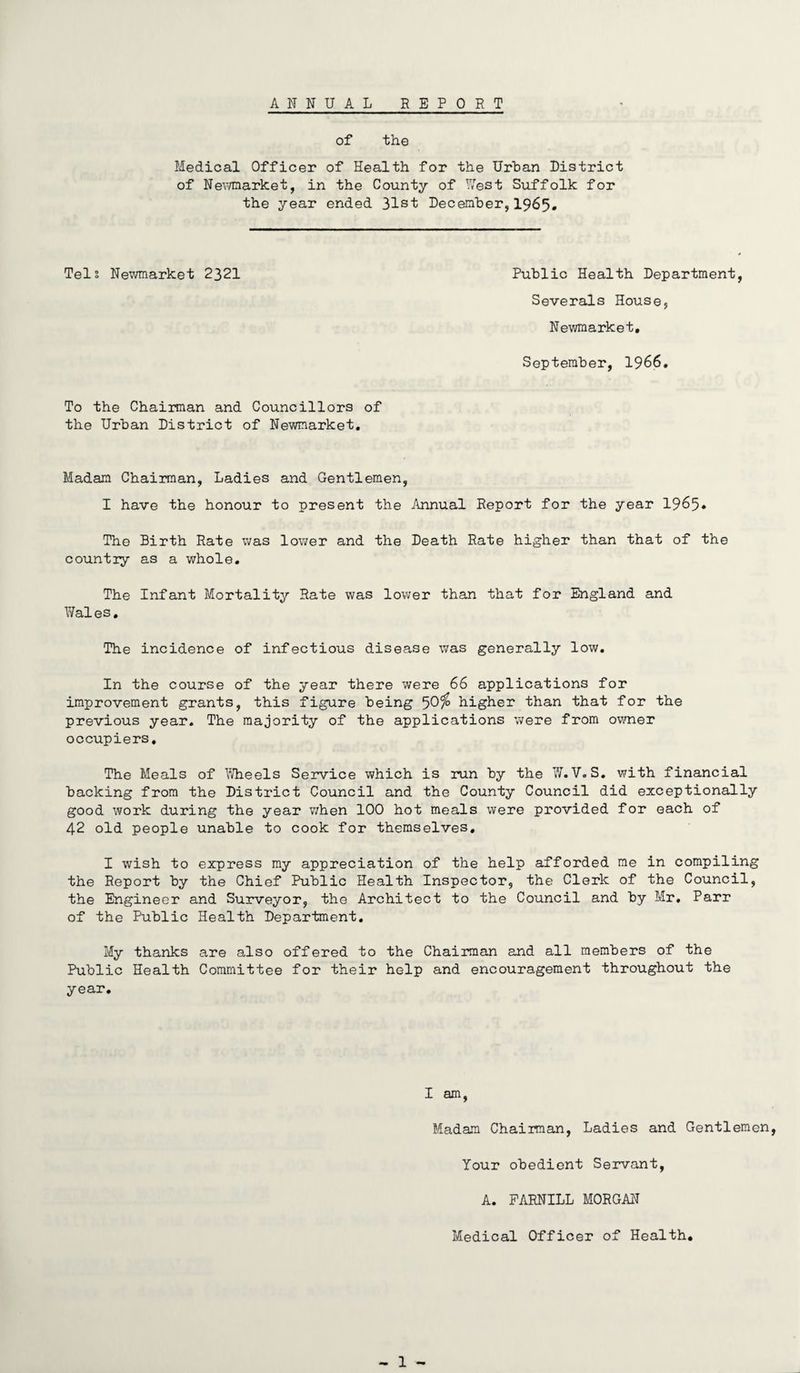 ANNUAL REPORT of the Medical Officer of Health for the Urban District of Newmarket, in the County of West Suffolk for the year ended 31st December,1965. Tels Newmarket 2321 Public Health Department, Severals House, Newmarket, September, 1966. To the Chairman and Councillors of the Urban District of Newmarket, Madam Chairman, Ladies and Gentlemen, I have the honour to present the Annual Report for the year 1965* The Birth Rate was lower and the Death Rate higher than that of the country as a whole. The Infant Mortality Rate was lower than that for England and Wales. The incidence of infectious disease was generally low. In the course of the year there were 66 applications for improvement grants, this figure being ^Ofo higher than that for the previous year. The majority of the applications were from owner occupiers. The Meals of Wheels Service which is run by the W.V. S. with financial backing from the District Council and the County Council did exceptionally good work during the year when 100 hot meals were provided for each of 42 old people unable to cook for themselves, I wish to express my appreciation of the help afforded me in compiling the Report by the Chief Public Health Inspector, the Clerk of the Council, the Engineer and Surveyor, the Architect to the Council and by Mr. Parr of the Public Health Department. My thanks are also offered to the Chairman and all members of the Public Health Committee for their help and encouragement throughout the year. I am, Madam Chairman, Ladies and Gentlemen, Your obedient Servant, A. FARNILL MORGAN Medical Officer of Health