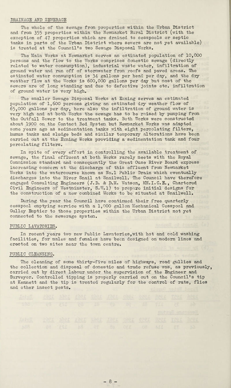 DRAINAGE AND SEWERAGE The whole of the sewage from properties within the Urban District and from 355 properties within the Newmarket Rural District (with the exception of 47 properties which are drained to cesspools or septic tanks in parts of the Urban District where sewers are not yet available) is treated at the Council's two Sewage Disposal Works. The Main Works at Newmarket serves an estimated population of 10,000 persons and the flow to the Works comprises domestic sewage (directly related to water consumption), industrial waste water, infiltration of ground water and run off of stormwater from roofs and paved areas. The estimated water consumption is 34 gallons per head per day, and the dry weather flow at the Works is 600,000 gallons per day but most of the sewers are of long standing and due to defective joints etc. infiltration of ground water is very high. The smaller Sewage Disposal Works at Exning serves an estimated population of 1,600 persons giving an estimated dry weather flow of 65,000 gallons per day, here also the infiltration of ground water is very high and at both Works the sewage has to be raised by pumping from the Outfall Sewer to the treatment tanks. Both Works were constructed about 1900 on the Contact Bed System but Newmarket Works was adapted some years ago as sedimentation tanks with eight percolating filters, humus tanks and sludge beds and similar temporary alterations have been carried out at the Exning Works providing a sedimentation tank and four percolating filters. In spite of every effort in controlling the available treatment of sewage, the final effluent at both Works rarely meets with the Royal Commission standard and consequently the Great Ouse River Board express increasing concern at the discharge of this effluent from Newmarket Works into the watercourse known as No.l Public Drain which eventually discharges into the River Snail at Snailwell. The Council have therefore engaged Consulting Engineers (J.D. & D.M. Watson, MM.I.C.E., Chartered Civil Engineers of Westminster, S.W.l) to prepare initial designs for the construction of a new combined Works to be situated at Snailwell. During the year the Council have continued their free quarterly cesspool emptying service with a 1,000 gallon Mechanical Cesspool and Gulley Bnptier to those properties within the Urban District not yet connected to the sewerage system. PUBLIC LAVATORIES. In recent years two new Public Lavatories,with hot and cold washing facilities, for males and females have been designed on modern lines and erected on two sites near the town centre. PUBLIC CLEANSING. The cleaning of some thirty-five miles of highways, road gullies and the collection and disposal of domestic and trade refuse was, as previously, carried out by direct labour under the supervision of the Engineer and Surveyor. Controlled tipping is properly carried out on the Council's tip at Kennett and the tip is treated regularly for the control of rats, flies and other insect pests.