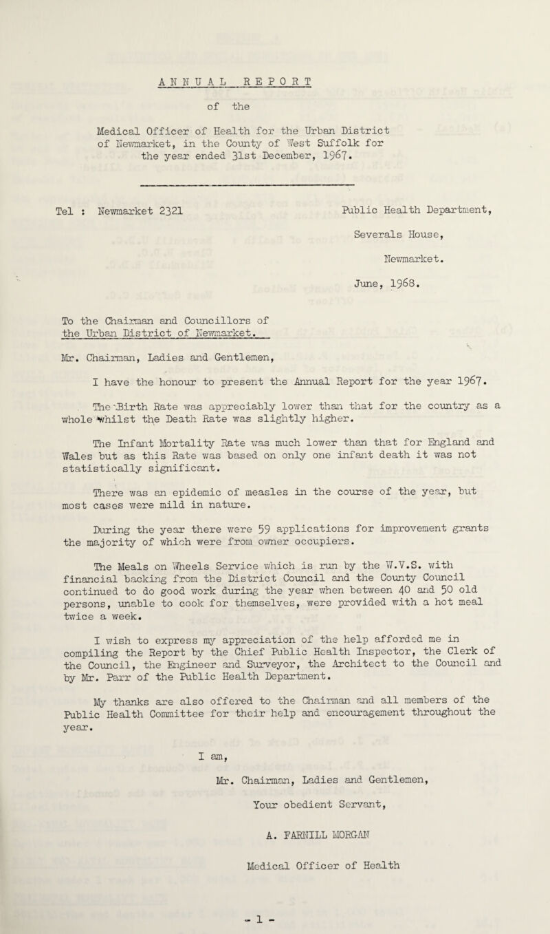 ANNUAL R E PORT of the Medical Officer of Health for the Urban District of Newmarket, in the County of West Suffolk for the year ended 31st December, 19&7* Tel : Newmarket 2321 Public Health Department, Severals House, Newmarket. June, 1968. To the Chairman and Councillors of the Urban District of Newmarket. Mr. Chairman, Ladies and Gentlemen, I have the honour to present the Annual Report for the year 19&7• The WBirth Rate was appreciably lower than that for the country as a whole Whilst the Death Rate was slightly higher. The Infant Mortality Rate was much lower than that for England and Wales but as this Rate was based on only one infant death it was not statistically significant. There was an epidemic of measles in the course of the year, but most cases were mild in nature. During the year there were 59 applications for improvement grants the majority of which were from owner occupiers. The Meals on Wheels Service which is run by the W.V.S. with financial backing from the District Council and the County Council continued to do good work during the year when between 40 and 50 old- persons, unable to cook for themselves, were provided with a hot meal twice a week. I wish to express my appreciation of the help afforded me in compiling the Report by the Chief Public Health Inspector, the Clerk of the Council, the Engineer and Surveyor, the Architect to the Council and by Mr. Parr of the Public Health Department. My thanks are also offered to the Chairman and all members of the Public Health Committee for their help and encouragement throughout the year. I am, Mr. Chairman, Ladies and Gentlemen, Your obedient Servant, A. FARNILL MORGAN Medical Officer of Health