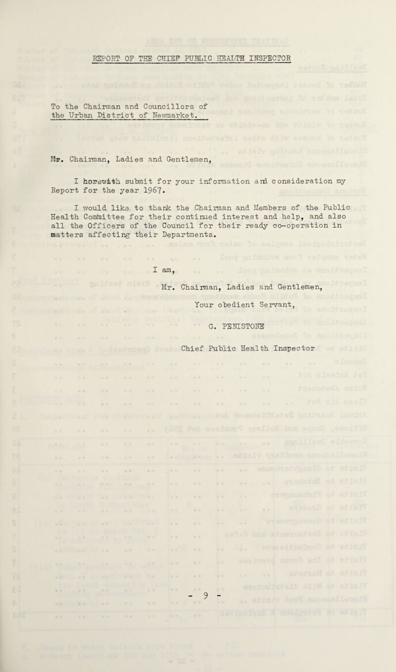 REPORT OP THE CHIEF PUBLIC HEALTH INSPECTOR To the Chairman and Councillors of the Urban District of Newmarket, Mr, Chairman, Ladies and Gentlemen, I herewith submit for your information and consideration my Report for the year 1967* I would like to thank the Chairman and Members of the Public Health Committee for their continued interest and help, and also all the Officers of the Council for their ready co-operation in matters affecting their Departments. I am, Mr. Chairman, Ladies and Gentlemen, Your obedient Servant, G. PENISTONE Chief Public Health Inspector