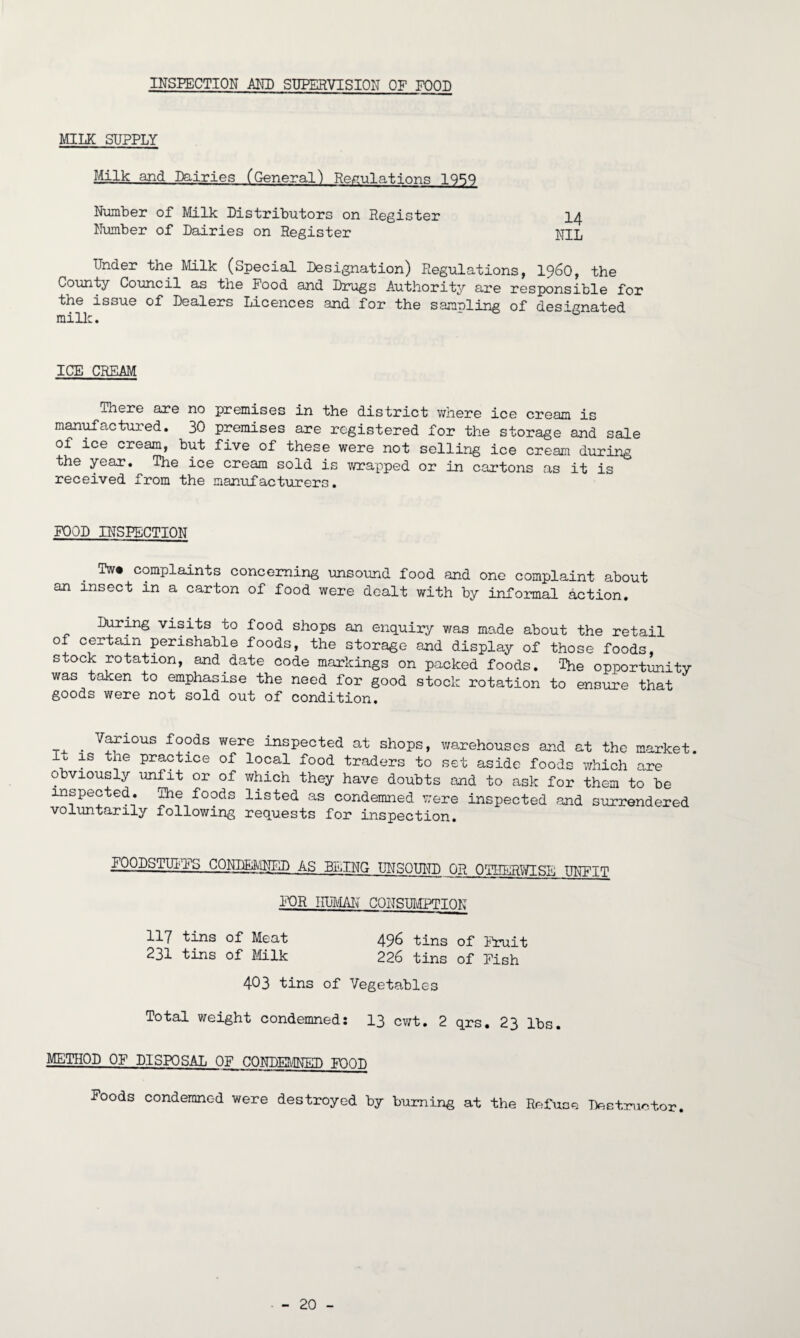 INSPECTION AMD SUPERVISION OF FOOD MILK SUPPLY Milk and Dairies (General) Regulations 19^0 Number of Milk Distributors on Register 14 Number of Dairies on Register Nil, Under the Milk (Special Designation) Regulations, i960, the County Council as the Food and Drugs Authority are responsible for the issue of Dealers Licences and for the sanding of designated milk. ICE CREAM There axe no premises in the district where ice cream is manufactured. 30 premises are registered for the storage and sale of ice cream, but five of these were not selling ice cream during the year. The ice cream sold is wrapped or in cartons as it is received from the manufacturers. FOOD INSPECTION Tw* complaints concerning unsound food and one complaint about an insect in a carton of food were dealt with by informal action. During visits to food shops an enquiry was made about the retail of certain perishable foods, the storage and display of those foods, stock rotation, and date code markings on packed foods. The opportunity was taken to emphasise the need for good stock rotation to ensure that goods were not sold out of condition. T. . V^rlous foods were inspected at shops, warehouses and at the market. 1° 1S tlie Practice of local food traders to set aside foods which are obviously unlit or of which they have doubts and to ask for them to be inspected. The foods listed as condemned were inspected and surrendered voluntarily following requests for inspection. FOODSTUFFS CONDEMNED AS BEING UNSOUND OR OTHERWISE UNFIT FOR HUMAN CONSUMPTION 117 tins of Meat 496 tins of Fruit 231 tins of Milk 226 tins of Fish 403 tins of Vegetables Total weight condemned: 13 cwt. 2 qrs. 23 lbs. METHOD OF DISPOSAL OF CONDEMNED FOOD Foods condemned were destroyed by burning at the Refuse Destructor.