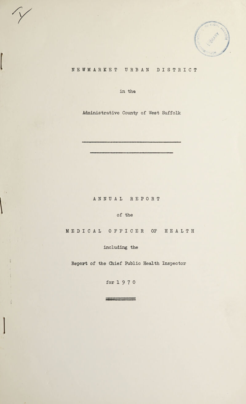 A f; • r NEWMARKET URBAN DISTRICT in the Administrative County of West Suffolk ANNUAL REPORT of the MEDICAL OFFICER OF HEALTH including the Report of the Chief Public Health Inspector for 1 9 7 0