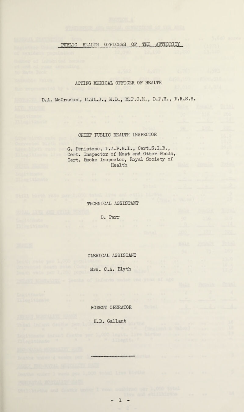 PUBLIC HEALTH OFFICERS OF THE AUTHORITY. ACTING MEDICAL OFFICER OF HEALTH D.A. McCracken, C,St,J.f M.D., M.F.C.M., L.P.H., F.R.S.H. CHIEF PUBLIC HEALTH INSPECTOR G. Penistone, F.A.P.H.I., Cert.S.I.B., Cert. Inspector of Meat and Other Foods, Cert. Smoke Inspector, Royal Society of Health TECHNICAL ASSISTANT D. Parr CLERICAL ASSISTANT Mrs. C.A. Blyth RODENT OPERATOR H.D. Gallant 1