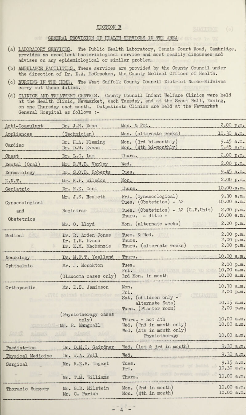 GENERAL PROVISION OF HEALTH SERVICES IN THE AREA (a) LABORATORY SERVICES. The Public Health Laboratory, Tennis Court Road, Cambridge, provides an excellent bacteriological service and most readily discusses and advises on any epidemiological or similar problem. (b) AMBULANCE FACILITIES. These services are provided by the County Council -under the direction of Dr. D.A. McCracken, the County Medical Officer of Health. (c) NURSING IN THE HOME. The West Suffolk County Council District Nurse-Midwives carry out these duties. (d) CLINICS AND TREATMENT CENTRES. County Council Infant Welfare Clinics were held at the Health Clinic, Newmarket, each Tuesday, and at the Scout Hall, Exning, on one Thursday each month. Outpatients Clinics are held at the Newmarket General Hospital as follows Ant i-Co agul ant Dr. J.H. Dean Mon. & Fri. 2.00 p.m. Appliances (Technician) Mon. (alternate weeks) 10.30 a.m. Dr. H.A. Fleming Mon. (3rd bi-monthly) 9*45 a.m. Cardiac Dr. D.W. Evans Mon. (4th bi-monthly) 9.45 a.m. Chest Dr. L.C. Lum Thurs. 2.00 p.m. Dental (Oral) Mr. E.W.B. Yarley Wed. 2.00 p.m. Dermatology Dr. S.O.B. Roberts Tues. 9.45 a.m. E.N.T. Mr. K.F. Wilsdon Mon. 2.00 p.m. Geriatric Dr. N.K. Coni Thurs. 10.00.a.m. Mr. J.S. Hesketh Fri. (Gynaecological) 9.30 a.m. Gynaecological Tues. (Obstetrics) - A2 10.00 a.m. and Registrar Tues. (Obstetrics) - A2 (G.P.Unit) 2.00 p.m. Thurs. - ditto - 10.00 a.m. Obstetrics Mr. 0. Lloyd Mon. (alternate weeks) 2.00 p.m. Medical Dr. R. Arden Jones Tues. & Wed. 2.00 p.m. Dr. I.E. Evans Thurs. 2.00 p.m. Dr. K.M. Mackenzie Thurs. (alternate weeks) 2.00 p.m. Neurology Dr. M.F.T. Yealland Thurs. 10.00 a.m. Ophthalmic Mr. J. Monckton Tues. 2.00 p.m. Fri. 10.00 a.m. (Glaucoma cases only) 3rd Mon. in month 10,00 a.m. Orthopaedic Mr. E.S. Jamieson Mon. 10.30 a.m. Fri. 2.00 p.m. Sat. (children only - alternate Sats) Tues. (Plaster room) 2.00 p.m. (Physiotherapy cases only) Thurs. - not 4th 10.00 a.m. Mr. R. Mangnall Wed. (2nd in month only) 10.00 a.m. Wed, (4th in month only) Physiotherapy 10.00 a.m. Paediatrics Dr. D.M.T. Gairdner Wed. (1st & 3rd in month) 9.30 a.m. Rrysical Medicine Dr. W.A. Fell Wed. 9.30 a.m. Surgical Mr. R.E.B. Tagart Tues. 9.15 a.m. Fri. 10.30 a.m. Mr. T.M. Williams Thurs. 10.00 a.m. Thoracic Surgery Mr. B.B. Milstein Mon. (2nd in month) 10.00 a.m. Mr. C. Parish Mon. (4th in month) 10.00 a.m.