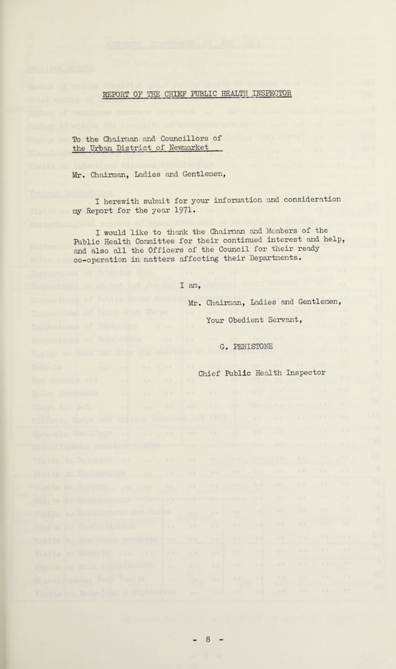 REPORT OF THE CHIEF PUBLIC HEALTH INSPECTOR To the Chairman and Councillors of the Urban District of Newmarket Mr. Chairman, Ladies and Gentlemen, I herewith submit for your information and consideration my Report for the year 1971 • I would like to thank the Chairman and Members of the Public Health Committee for their continued interest and help, and also all the Officers of the Council for their ready co-operation in matters affecting their Departments. I am, Mr. Chairman, Ladies and Gentlemen, Your Obedient Servant, G. PENISTONE Chief Public Health Inspector