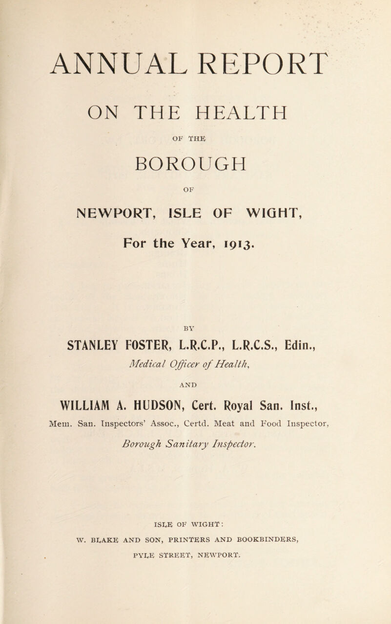 ANNUAL REPORT ON THE HEALTH OF THE BOROUGH OF NEWPORT, ISLE OF WIGHT, For the Year, 1913. BY STANLEY FOSTER, L.R.C.P., L.R.C.S., Edin., Medica l Off cer of Hea It h, AND WILLIAM A. HUDSON, Cert. Royal San. Inst., Mem. San. Inspectors’ Assoc., Certd. Meat and Food Inspector, Borough Sanitary Inspector. ISLE OF WIGHT: W. BLAKE AND SON, PRINTERS AND BOOKBINDERS, PYLE STREET, NEWPORT.