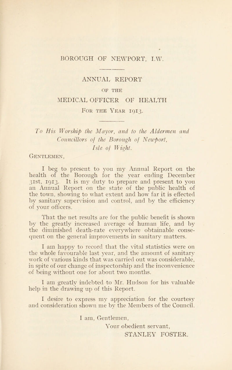 ANNUAL REPORT OF THE MEDICAL OFFICER OF HEALTH For the Year 1913. To His Worship the Mayor, and to the Aldermen and Councillors of the Borough of Newport, Isle of Wight. Gentlemen, I beg to present to you my Annual Report on the health of the Borough for the year ending December 31st, 1913. It is my duty to prepare and present to you an Annual Report on the state of the public health of the town, showing to what extent and how far it is effected by sanitary supervision and control, and by the efficiency of your officers. That the net results are for the public benefit is shown by the greatly increased average of human life, and by the diminished death-rate everywhere obtainable conse¬ quent on the general improvements in sanitary matters. I am happy to record that the vital statistics were on the whole favourable last year, and the amount of sanitary work of various kinds that was carried out was considerable, in spite of our change of inspectorship and the inconvenience of being without one for about two months. I am greatly indebted to Mr. Hudson for his valuable help in the drawing up of this Report. I desire to express my appreciation for the courtesy and consideration shown me by the Members of the Council. I am, Gentlemen, Your obedient servant, STANLEY FOSTER.