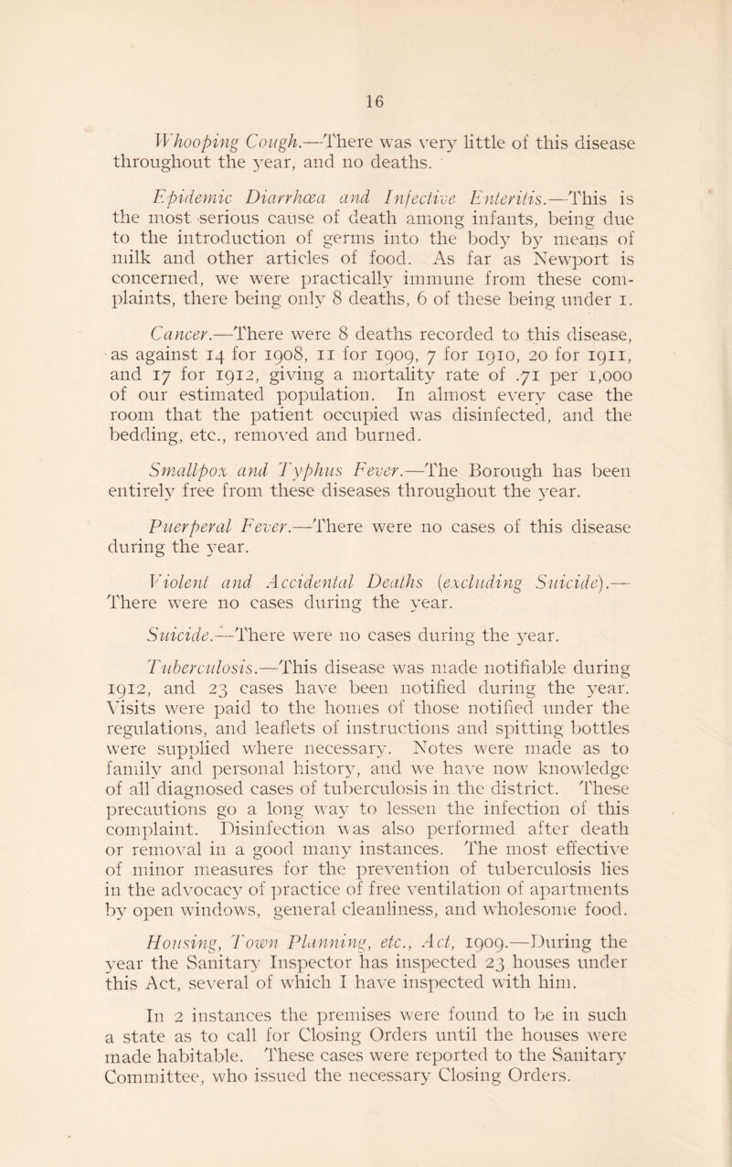 Whooping Cough.—There was very little of this disease throughout the year, and no deaths. Epidemic Diarrhoea and Injective Enteritis.—This is the most serious cause of death among infants, being due to the introduction of germs into the body by means of milk and other articles of food. As far as Newport is concerned, we were practically immune from these com¬ plaints, there being only 8 deaths, 6 of these being under i. Cancer.—There were 8 deaths recorded to this disease, as against 14 for 1908, 11 for 1909, 7 for 1910, 20 for 1911, and 17 for 1912, giving a mortality rate of .71 per 1,000 of our estimated population. In almost every case the room that the patient occupied was disinfected, and the bedding, etc., removed and burned. Smallpox and Typhus Fever.—The Borough has been entirely free from these diseases throughout the year. Puerperal Fever.—There were no cases of this disease during the year. Violent and Accidental Deaths (excluding Suicide).— There were no cases during the year. Suicide.—There were no cases during the year. Tuberculosis.—This disease was made notifiable during 1912, and 23 cases have been notified during the year. Visits were paid to the homes of those notified under the regulations, and leaflets of instructions and spitting bottles were supplied where necessary. Notes were made as to family and personal history, and we have now knowledge of all diagnosed cases of tuberculosis in the district. These precautions go a long way to lessen the infection of this complaint. Disinfection was also performed after death or removal in a good many instances. The most effective of minor measures for the prevention of tuberculosis lies in the advocacy of practice of free ventilation of apartments by open windows, general cleanliness, and wholesome food. Housing, Town Planning, etc., Act, 1909.—During the year the Sanitary Inspector has inspected 23 houses under this Act, several of which I have inspected with him. In 2 instances the premises were found to be in such a state as to call for Closing Orders until the houses were made habitable. These cases were reported to the Sanitary Committee, who issued the necessary Closing Orders.