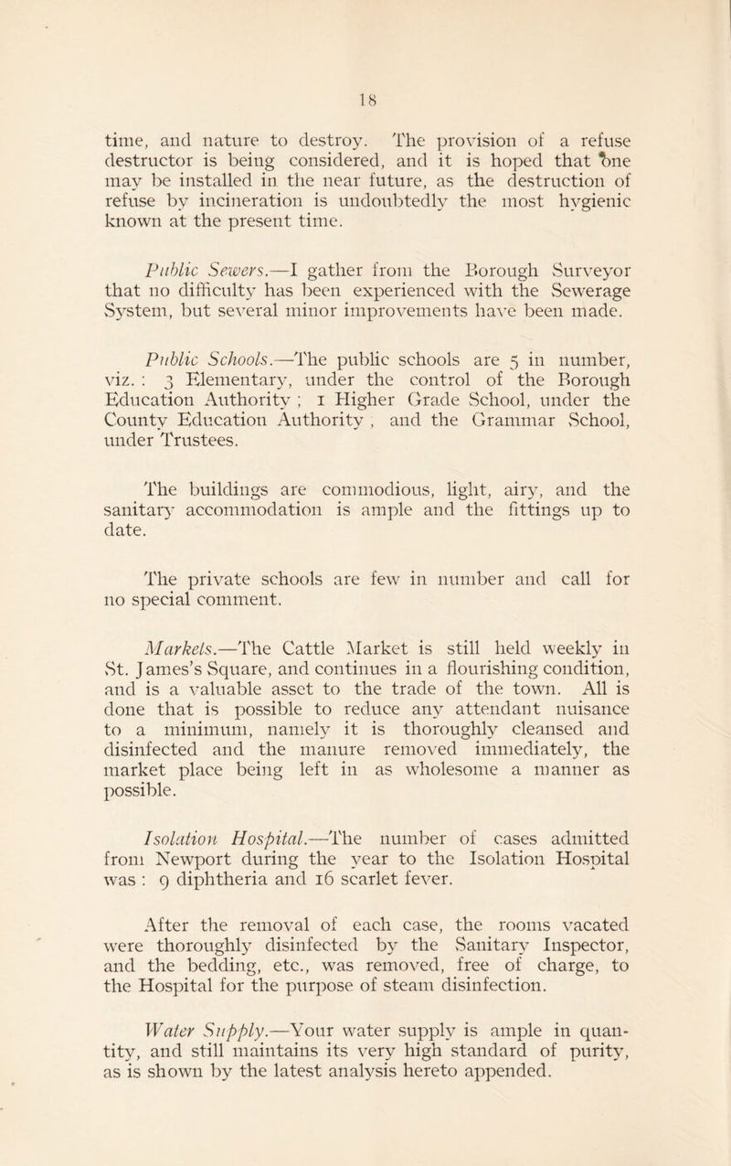 time, and nature to destroy. The provision of a refuse destructor is being considered, and it is hoped that %ne may be installed in. the near future, as the destruction of refuse by incineration is undoubtedly the most hygienic known at the present time. Public Sewers.—I gather from the Borough Surveyor that no difficulty has been experienced with the Sewerage System, but several minor improvements have been made. Public Schools.—The public schools are 5 in number, viz. : 3 Elementary, under the control of the Borough Education Authority ; 1 Higher Grade School, under the County Education Authority , and the Grammar School, under Trustees. The buildings are commodious, light, airy, and the sanitary accommodation is ample and the fittings up to date. The private schools are few in number and call for no special comment. Markels.—The Cattle Market is still held weekly in vSt. James’s Square, and continues in a flourishing condition, and is a valuable asset to the trade of the town. All is done that is possible to reduce any attendant nuisance to a minimum, namely it is thoroughly cleansed and disinfected and the manure removed immediately, the market place being left in as wholesome a manner as possible. Isolation Hospital.—The number of cases admitted from Newport during the year to the Isolation Hospital was : q diphtheria and 16 scarlet fever. After the removal of each case, the rooms vacated vrere thoroughly disinfected by the Sanitary Inspector, and the bedding, etc., was removed, free of charge, to the Hospital for the purpose of steam disinfection. Water Supply.—A'our water supply is ample in quan¬ tity, and still maintains its very high standard of purity, as is shown by the latest analysis hereto appended.