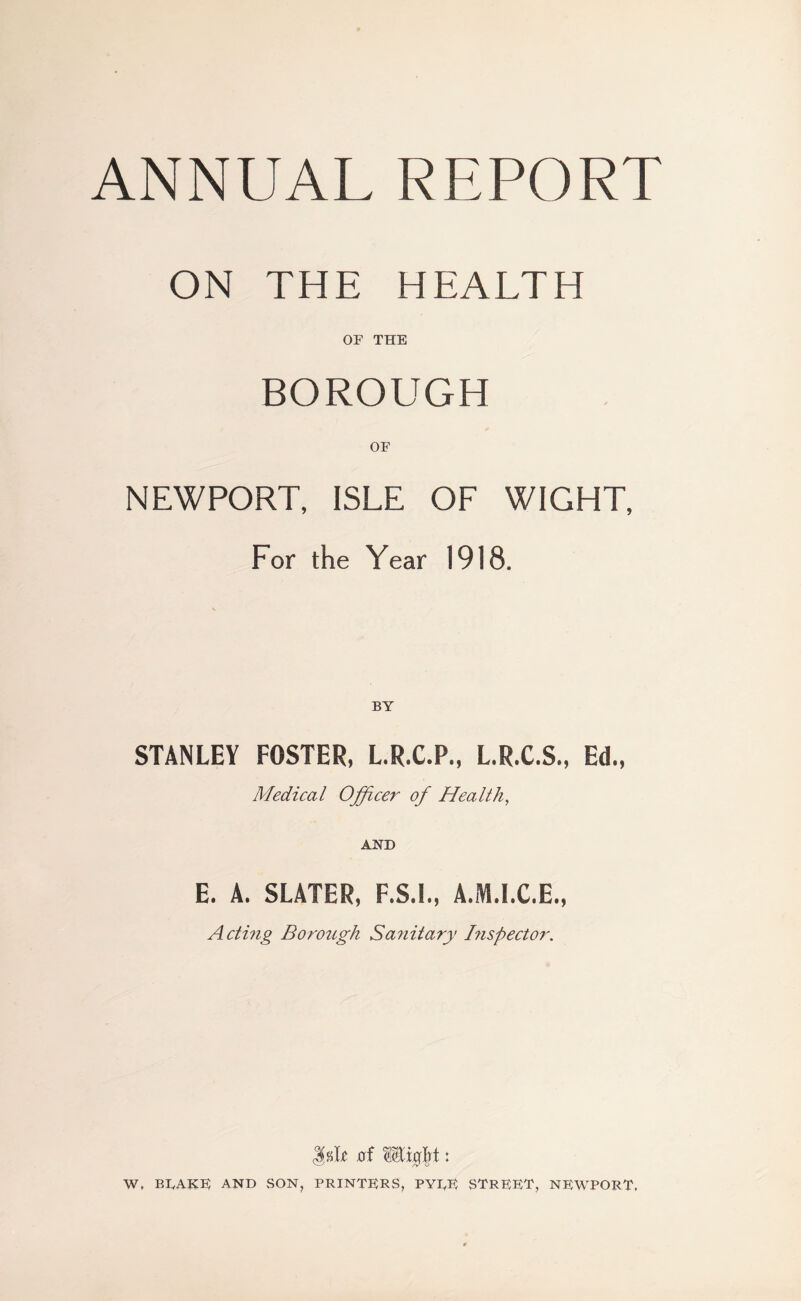 ANNUAL REPORT ON THE HEALTH OP THE BOROUGH OF NEWPORT, ISLE OF WIGHT, For the Year 1918. BY STANLEY FOSTER, L.R.C.P., L.R.C.S., Ed., Medical Officer of Health, AND E. A. SLATER, A.M.I.C.E., Acting Borough Sa?iitary Inspector. Isle xrf Wx$t: W, BLAKE AND SON, PRINTERS, PYLE STREET, NEWPORT.