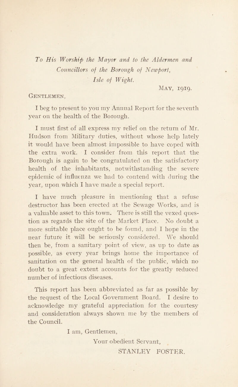 To His Worship the Mayor and to the Aldermen and Councillors of the Borough of Newport, Isle of Wight. Gentlemen, May, 1919. I beg to present to you my Annual Report for the seventh year on the health of the Borough. I must first of all express my relief on the return of Mr. Hudson from Military duties, without whose help lately it would have been almost impossible to have coped with the extra work. I consider from this report that the Borough is again to be congratulated on the satisfactory health of the inhabitants, notwithstanding the severe epidemic of influenza we had to contend with during the year, upon which I have made a special report. I have much pleasure in mentioning that a refuse destructor has been erected at the Sewage Works, and is a valuable asset to this town. There is still the vexed ques¬ tion as regards the site of the Market Place. No doubt a more suitable place ought to be found, and I hope in the near future it will be seriously considered. We should then be, from a sanitary point of view, as up to date as possible, as every year brings home the importance of sanitation on the general health of the public, which no doubt to a great extent accounts for the greatly reduced number of infectious diseases. This report has been abbreviated as far as possible by the request of the Bocal Government Board. I desire to acknowledge my grateful appreciation for the courtesy and consideration always shown me by the members of the Council. I am, Gentlemen, Your obedient Servant, STANTKY FOSTER.