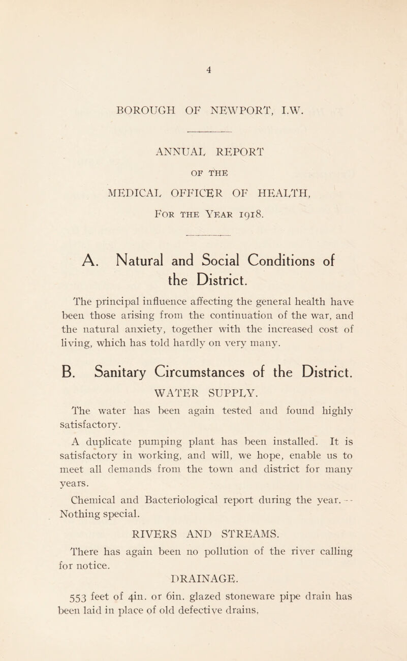 BOROUGH OF NEWPORT, I.W. ANNUAL REPORT OF THE MEDICAL OFFICER OF HEALTH, For the Year 1918. A. Natural and Social Conditions of the District. The principal influence affecting the general health have been those arising from the continuation of the war, and the natural anxiety, together with the increased cost of living, which has told hardly on very many. B. Sanitary Circumstances of the District. WATER SUPPLY. The water has been again tested and found highty satisfactory. A duplicate pumping plant has been installed. It is satisfactory in working, and will, we hope, enable us to meet all demands from the town and district for many vears. Chemical and Bacteriological report during the year. -- Nothing special. RIVERS AND STREAMS. There has again been no pollution of the river calling for notice. DRAINAGE. 553 feet of 4in. or bin. glazed stoneware pipe drain has been laid in place of old defective drains,