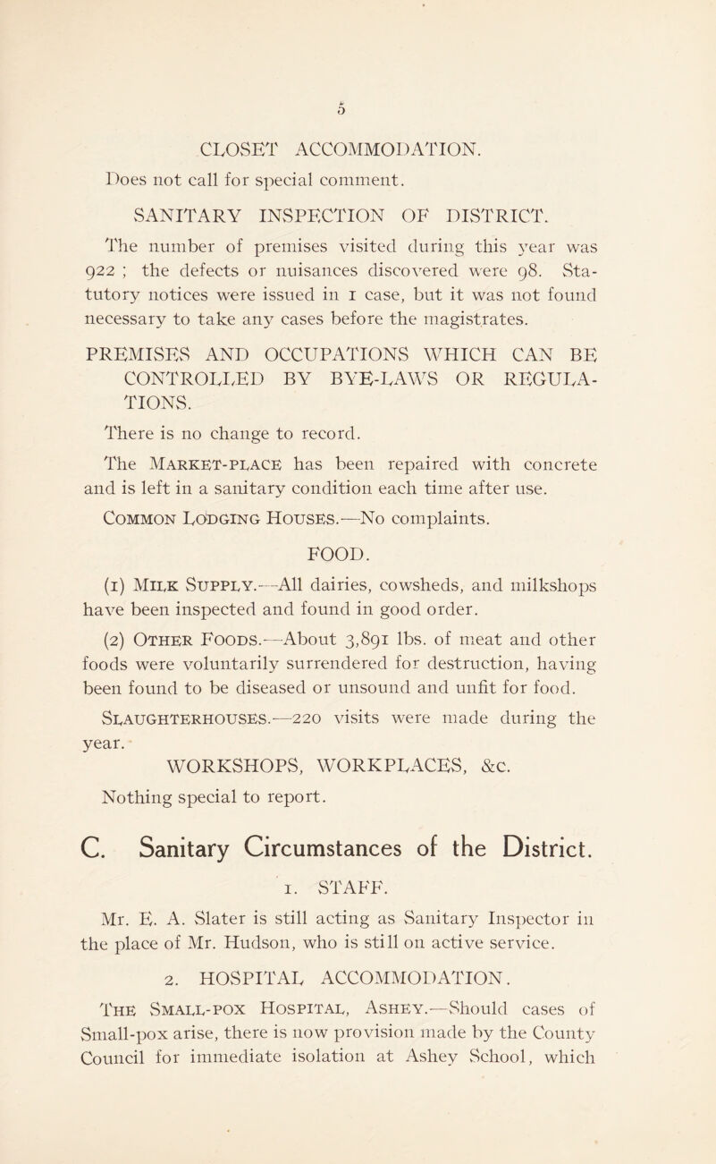 CLOSET ACCOMMODATION. Does not call for special comment. SANITARY INSPECTION OF DISTRICT. The number of premises visited during this year was 922 ; the defects or nuisances discovered were 98. Sta¬ tutory notices were issued in 1 case, but it was not found necessary to take any cases before the magistrates. PREMISES AND OCCUPATIONS WHICH CAN BE CONTROLLED BY BYE-LAWS OR REGULA¬ TIONS. There is no change to record. The Market-place has been repaired with concrete and is left in a sanitary condition each time after use. Common Lodging Houses.-—No complaints. FOOD. (1) Milk Supply.—All dairies, cowsheds, and milkshops have been inspected and found in good order. (2) Other Foods.-—About 3,891 lbs. of meat and other foods were voluntarily surrendered for destruction, having- been found to be diseased or unsound and unfit for food. Slaughterhouses.—220 visits were made during the year. WORKSHOPS, WORKPLACES, &c. Nothing special to report. C. Sanitary Circumstances of the District. 1. STAFF. Mr. E. A. Slater is still acting as Sanitary Inspector in the place of Mr. Hudson, who is still on active service. 2. HOSPITAL ACCOMMODATION. The Small-pox Hospital, Ashey.—Should cases of Small-pox arise, there is now provision made by the County Council for immediate isolation at Ashey School, which
