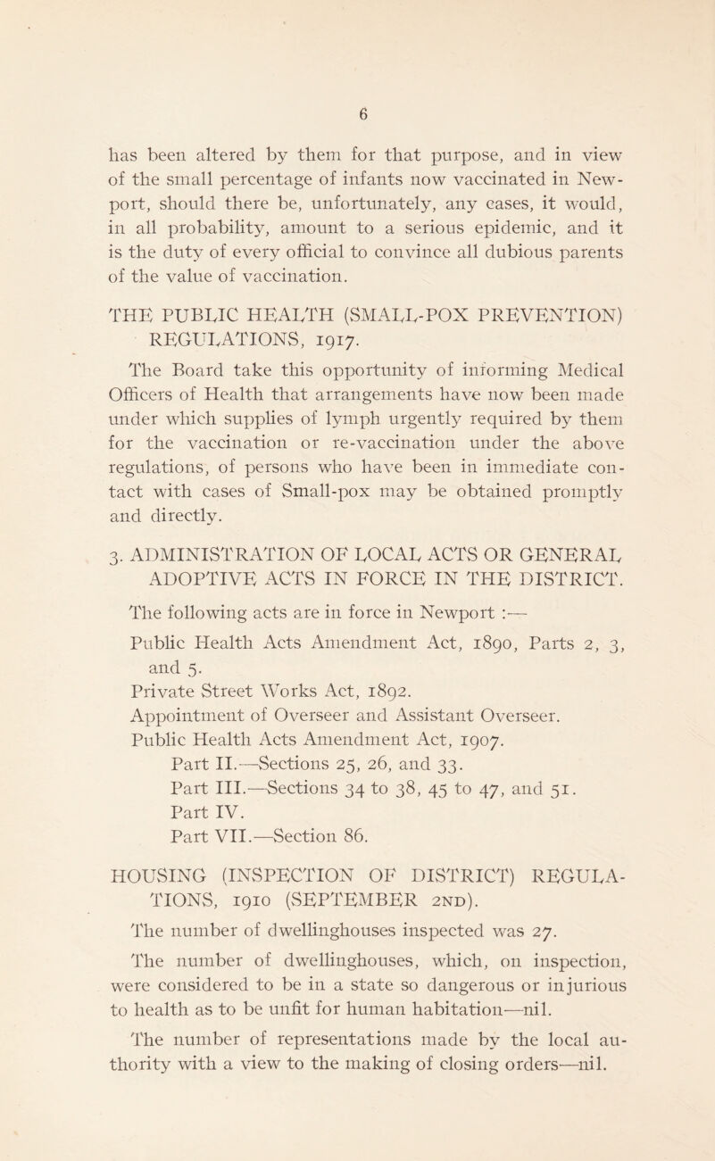 has been altered by them for that purpose, and in view of the small percentage of infants now vaccinated in New¬ port, should there be, unfortunately, any cases, it would, in all probability, amount to a serious epidemic, and it is the duty of every official to convince all dubious parents of the value of vaccination. THE PUBLIC HEALTH (SMALL-POX PREVENTION) REGULATIONS, 1917. The Board take this opportunity of informing Medical Officers of Health that arrangements have now been made under which supplies of lymph urgently required by them for the vaccination or re-vaccination under the above regulations, of persons who have been in immediate con¬ tact with cases of Small-pox may be obtained promptly and directly. 3. ADMINISTRATION OE LOCAL ACTS OR GENERAL ADOPTIVE ACTS IN FORCE IN TPIE DISTRICT. The following acts are in force in Newport Public Health Acts Amendment Act, 1890, Parts 2, 3, and 5. Private Street Works Act, 1892. Appointment of Overseer and Assistant Overseer. Public Health Acts Amendment Act, 1907. Part II.—vSections 25, 26, and 33. Part III.—Sections 34 to 38, 45 to 47, and 51. Part IV. Part VII.—Section 86. HOUSING (INSPECTION OF DISTRICT) REGULA¬ TIONS, 1910 (SEPTEMBER 2nd). The number of dwellinghouses inspected was 27. The number of dwellinghouses, which, on inspection, were considered to be in a state so dangerous or injurious to health as to be unfit for human habitation—nil. The number of representations made bv the local au¬ thority with a view to the making of closing orders—nil.