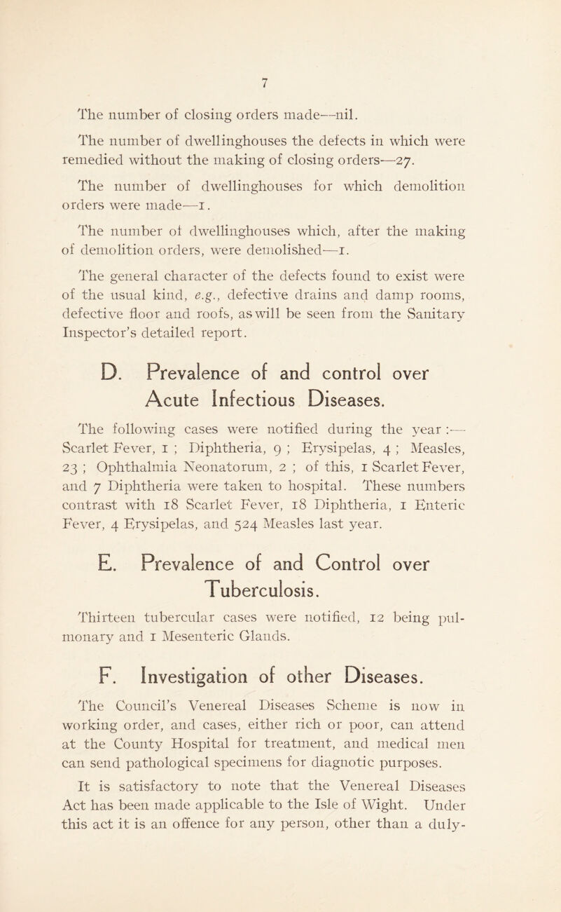 The number of closing orders made—nil. The number of dwellinghouses the defects in which were remedied without the making of closing orders-—27. The number of dwelling-houses for which demolition orders were made—1. The number of dwellinghouses which, after the making of demolition orders, were demolished—1. The general character of the defects found to exist were of the usual kind, e.g., defective drains and damp rooms, defective floor and roofs, as will be seen from the Sanitary Inspector’s detailed report. D. Prevalence of and control over Acute Infectious Diseases. The following cases were notified during the year :— Scarlet Fever, 1 ; Diphtheria, 9 ; Erysipelas, 4 ; Measles, 23 ; Ophthalmia Neonatorum, 2 ; of this, 1 Scarlet Fever, and 7 Diphtheria were taken to hospital. These numbers contrast with 18 Scarlet Fever, 18 Diphtheria, 1 Enteric Fever, 4 Erysipelas, and 524 Measles last year. E. Prevalence of and Control over Tuberculosis. Thirteen tubercular cases were notified, 12 being pul¬ monary and 1 Mesenteric Glands. F. Investigation of other Diseases. The Council’s Venereal Diseases Scheme is now in working order, and cases, either rich or poor, can attend at the County Hospital for treatment, and medical men can send pathological specimens for diagnotic purposes. It is satisfactory to note that the Venereal Diseases Act has been made applicable to the Isle of Wight. Under this act it is an offence for any person, other than a duly-