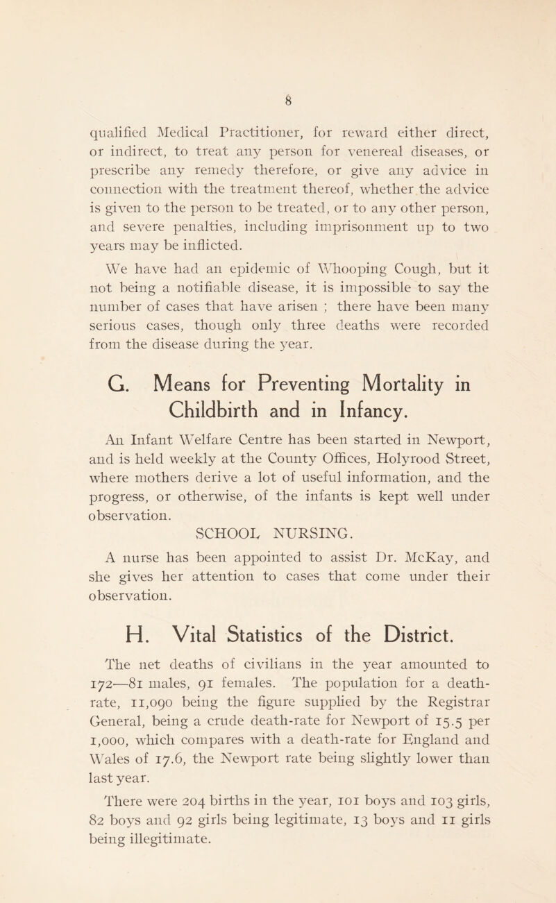 qualified Medical Practitioner, for reward either direct, or indirect, to treat any person for venereal diseases, or prescribe any remedy therefore, or give any advice in connection with the treatment thereof, whether the advice is given to the person to be treated, or to any other person, and severe penalties, including imprisonment up to two years may be inflicted. We have had an epidemic of Whooping Cough, but it not being a notifiable disease, it is impossible to say the number of cases that have arisen ; there have been many serious cases, though only three deaths were recorded from the disease during the year. G. M eans for Preventing Mortality in Childbirth and in Infancy. An Infant Welfare Centre has been started in Newport, and is held weekly at the County Offices, Holyrood Street, where mothers derive a lot of useful information, and the progress, or otherwise, of the infants is kept well under observation. SCHOOL NURSING. A nurse has been appointed to assist Dr. McKay, and she gives her attention to cases that come under their observation. H. Vital Statistics of the District. The net deaths of civilians in the year amounted to 172-—81 males, 91 females. The population for a death- rate, 11,090 being the figure supplied by the Registrar General, being a crude death-rate for Newport of 15.5 per 1,000, which compares with a death-rate for England and Wales of 17.6, the Newport rate being slightly lower than last year. There were 204 births in the year, 101 boys and 103 girls, 82 boys and 92 girls being legitimate, 13 boys and 11 girls being illegitimate.