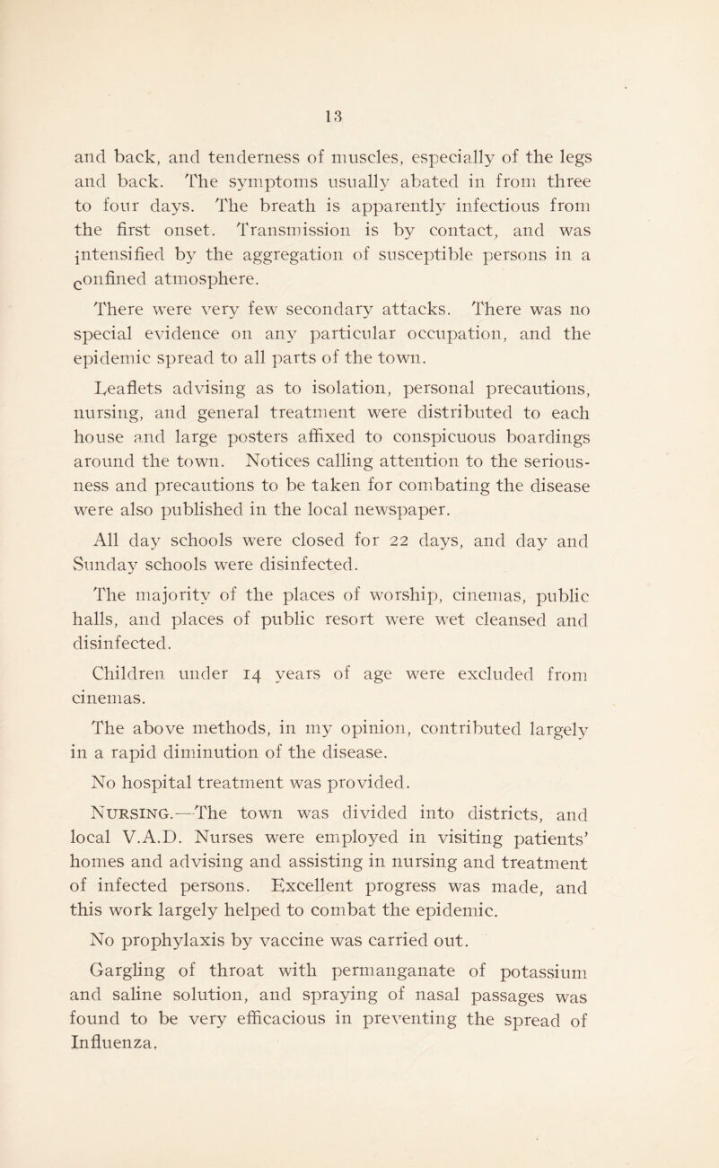 and back, and tenderness of muscles, especially of the legs and back. The symptoms usually abated in from three to four days. The breath is apparently infectious from the first onset. Transmission is by contact, and was intensified by the aggregation of susceptible persons in a confined atmosphere. There were very few secondary attacks. There was no special evidence on any particular occupation, and the epidemic spread to all parts of the town. Leaflets advising as to isolation, personal precautions, nursing, and general treatment were distributed to each house and large posters affixed to conspicuous boardings around the town. Notices calling attention to the serious¬ ness and precautions to be taken for combating the disease were also published in the local newspaper. All day schools were closed for 22 days, and day and Sunday schools were disinfected. The majority of the places of worship, cinemas, public halls, and places of public resort were wet cleansed and disinfected. Children under 14 years of age were excluded from cinemas. The above methods, in my opinion, contributed largely in a rapid diminution of the disease. No hospital treatment was provided. Nursing.-—The town was divided into districts, and local V.A.D. Nurses were employed in visiting patients’ homes and advising and assisting in nursing and treatment of infected persons. Excellent progress was made, and this work largely helped to combat the epidemic. No prophylaxis by vaccine was carried out. Gargling of throat with permanganate of potassium and saline solution, and spraying of nasal passages was found to be very efficacious in preventing the spread of Influenza,