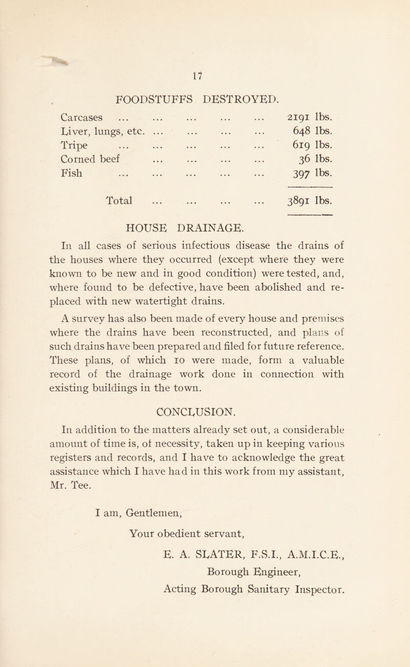FOODSTUFFS DESTROYED. Carcases River, lungs, etc. Tripe Corned beef Fish 2191 lbs. 648 lbs. 619 lbs. 36 lbs. 397 lbs. Total ... ... . 3891 lbs. HOUSE DRAINAGE. In all cases of serious infectious disease the drains of the houses where they occurred (except where they were known to be new and in good condition) were tested, and, where found to be defective, have been abolished and re¬ placed with new watertight drains. A survey has also been made of every house and premises where the drains have been reconstructed, and plans of such drains have been prepared and filed for future reference. These plans, of which 10 were made, form a valuable record of the drainage work done in connection with existing buildings in the town. CONCEUSION. In addition to the matters already set out, a considerable amount of time is, of necessity, taken up in keeping various registers and records, and I have to acknowledge the great assistance which I have had in this work from my assistant, Mr. Tee. I am, Gentlemen, Your obedient servant, E. A. SEATER, F.S.I., A.M.I.C.E., Borough Engineer, Acting Borough Sanitary Inspector.