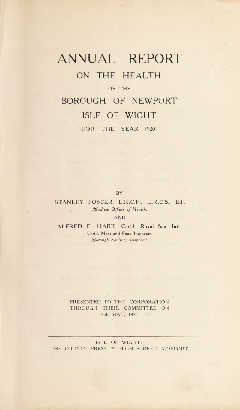 ANNUAL REPORT ON THE HEALTH OF THE BOROUGH OF NEWPORT ISLE OF WIGHT FOR THE YEAR 1920. BY STANLEY FOSTER, L.R.C.P., L.R.C.S., EcL Uifedical Officer of Health, AND ALFRED F. HART, Certd. Royal San. Inst., Certd. Meat and Food Inspector, fQorough Sanitary Inspector. PRESENTED TO THE CORPORATION THROUGH THEIR COMMITTEE ON 16th MAY. 1921. ISLE OF WIGHT: THE COUNTY PRESS, 29 HIGH STREET, NEWPORT.