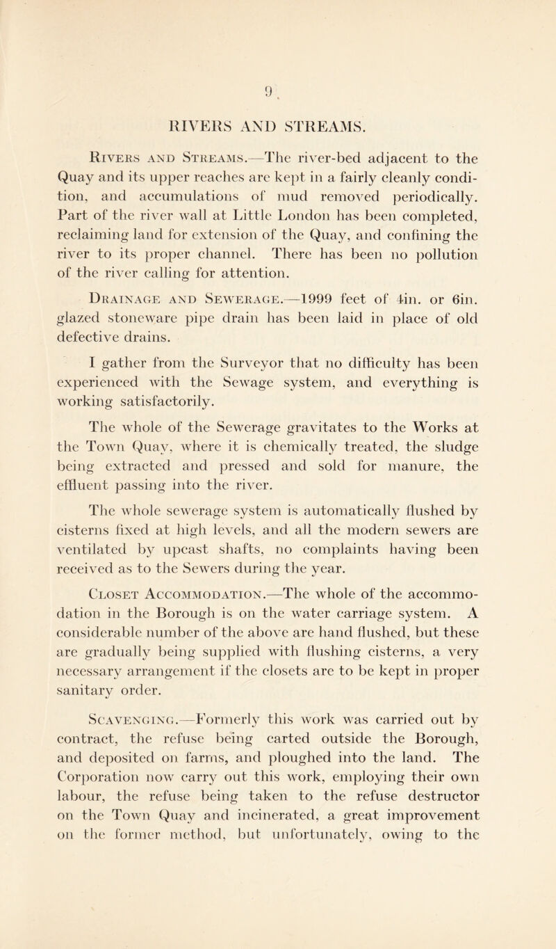 RIVERS AND STREAMS. Rivers and Streams.—The river-bed adjacent to the Quay and its upper reaches are kept in a fairly cleanly condi¬ tion, and accumulations of mud removed periodically. Part of the river wall at Little London has been completed, reclaiming land for extension of the Quay, and confining the river to its proper channel. There has been no pollution of the river calling for attention. Drainage and Sewerage.—1999 feet of 4in. or 6in. glazed stoneware pipe drain has been laid in place of old defective drains. I gather from the Surveyor that no difficulty has been experienced with the Sewage system, and everything is working satisfactorily. The whole of the Sewerage gravitates to the Works at the Town Quay, where it is chemically treated, the sludge being extracted and pressed and sold for manure, the effluent passing into the river. The whole sewerage system is automatically flushed by cisterns fixed at high levels, and all the modern sewers are ventilated by upcast shafts, no complaints having been received as to the Sewers during the year. Closet Accommodation.—The whole of the accommo¬ dation in the Borough is on the water carriage system. A considerable number of the above are hand flushed, but these are gradually being supplied with flushing cisterns, a very necessary arrangement if the closets are to be kept in proper sanitarv order. t/ Scavenging.—Formerly this work was carried out by contract, the refuse being carted outside the Borough, and deposited on farms, and ploughed into the land. The Corporation now carry out this work, employing their own labour, the refuse being taken to the refuse destructor on the Town Quay and incinerated, a great improvement on the former method, but unfortunately, owing to the