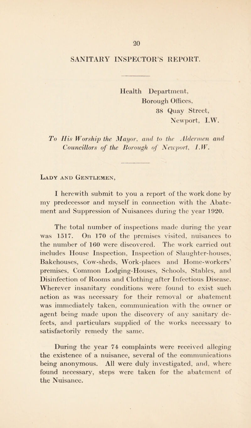 SANITARY INSPECTOR’S REPORT. Health Department, Borough Offices, 38 Quay Street, Newport, I.W. To His Worship the Mayor, and to the Aldermen and Councillors of the Borough of Newport, I.W. Lady and Gentlemen, I herewith submit to you a report of the work done by my predecessor and myself in connection with the Abate¬ ment and Suppression of Nuisances during the year 1920. The total number of inspections made during the year was 1517. On 170 of the premises visited, nuisances to the number of 160 were discovered. The work carried out includes House Inspection, Inspection of Slaughter-houses, Bakehouses, Cow-sheds, Work-places and Home-workers’ premises, Common Lodging-Houses, Schools, Stables, and Disinfection of Rooms and Clothing after Infectious Disease. Wherever insanitary conditions were found to exist such action as was necessary for their removal or abatement was immediately taken, communication with the owner or agent being made upon the discovery of any sanitary de¬ fects, and particulars supplied of the works necessary to satisfactorily remedy the same. During the year 74 complaints were received alleging the existence of a nuisance, several of the communications being anonymous. All were duly investigated, and, where found necessary, steps were taken for the abatement of the Nuisance.