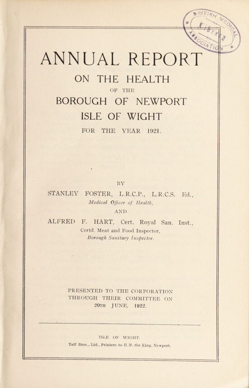 sjaSM*i**Maa ANNUAL REPORT ON THE HEALTH OF THF BOROUGH OF NEWPORT ISLE OF WIGHT FOR THE YEAR 1921. BY STANLEY FOSTER, L.R.C.P., L.R.C.S. Ed., Medical Officer of Health, ANI) ALFRED F. HART, Cert. Royal San. Inst., Certd. Meat and Food Inspector, Borough Sanitary Inspector. PRESENTED TO THE CORPORATION THROUGH THEIR COMMITTEE ON 20th JUNE, 1922. ISLE OF WIGHT. Yelf Bros., Ltd., Printers to H.M. the King, Newport.