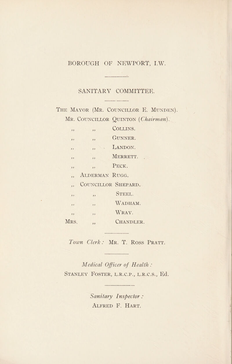 BOROUGH OF NEWPORT, I.W. SANITARY COMMITTEE. The Mayor (Mr. Councirror E. Munden). Mr. Councirror Quinton (Chairman). ,, ,, Corrins. ,, ,, Gunner. ,, ,, Uandon. ,, ,, Merrett. ,, „ Peck. ,, Arderman Rugg. ,, Councirror Shepard. ,, „ Steer. ,, ,, Wadham. „ „ Wray. Mrs. ,, Chandrer. Town Clerk: Mr. T. Ross Pratt. Medical Officer of Health : Stanrey Foster, r.r.c.p., r.r.c.s., Ed. Sanitary Inspector : Arfrrd F. Hart,