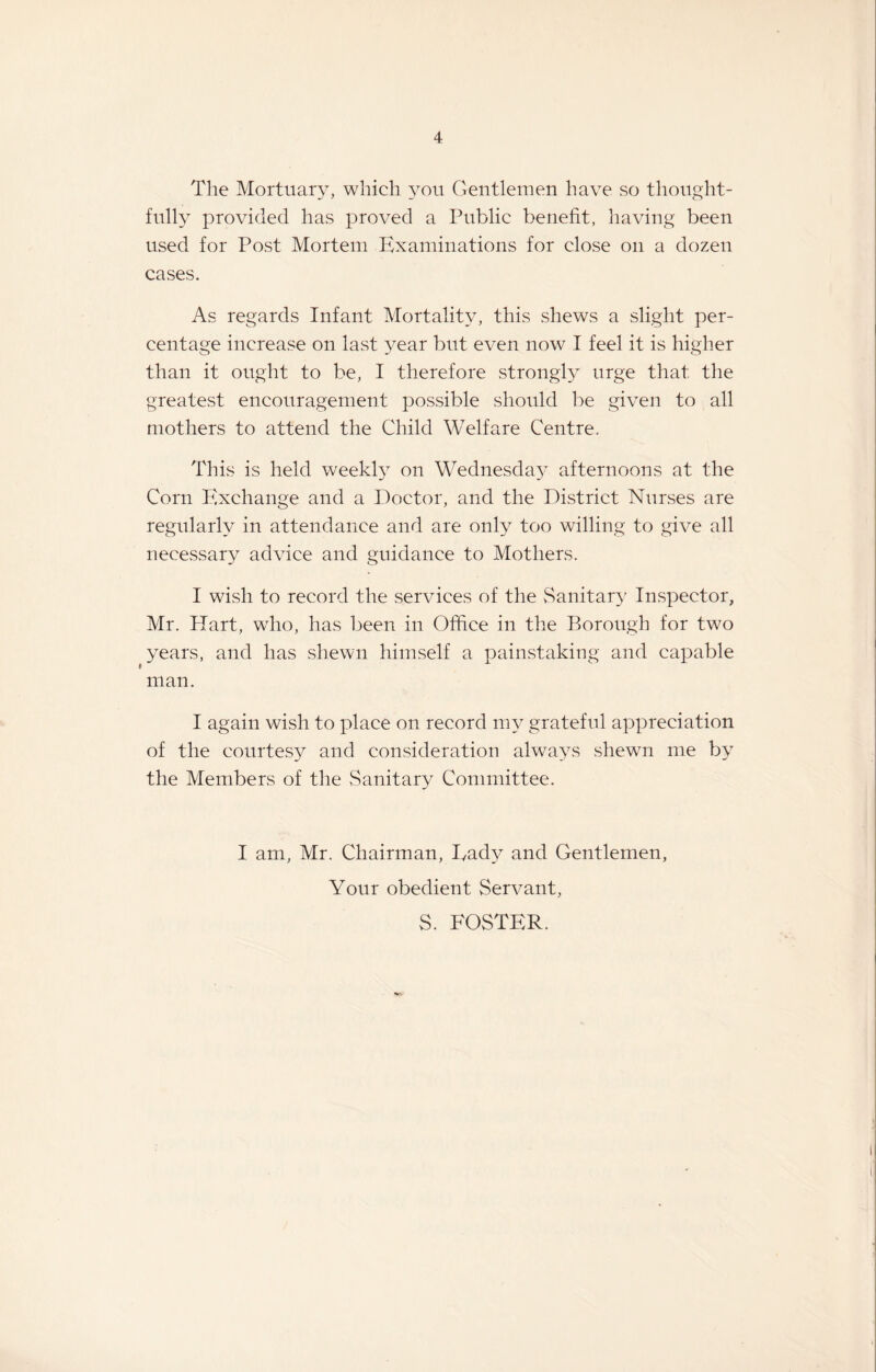 The Mortuary, which you Gentlemen have so thought¬ fully provided has proved a Public benefit, having been used for Post Mortem Examinations for close on a dozen cases. As regards Infant Mortality, this shews a slight per¬ centage increase on last year but even now I feel it is higher than it ought to be, I therefore strongly urge that the greatest encouragement possible should be given to all mothers to attend the Child Welfare Centre. This is held weekly on Wednesday afternoons at the Corn Exchange and a Doctor, and the District Nurses are regularly in attendance and are only too willing to give all necessary advice and guidance to Mothers. I wish to record the services of the Sanitary Inspector, Mr. Hart, who, has been in Office in the Borough for two years, and has shewn himself a painstaking and capable man. I again wish to place on record my grateful appreciation of the courtesy and consideration always shewn me by the Members of the Sanitary Committee. I am, Mr. Chairman, Ivady and Gentlemen, Your obedient Servant, S. FOSTER.