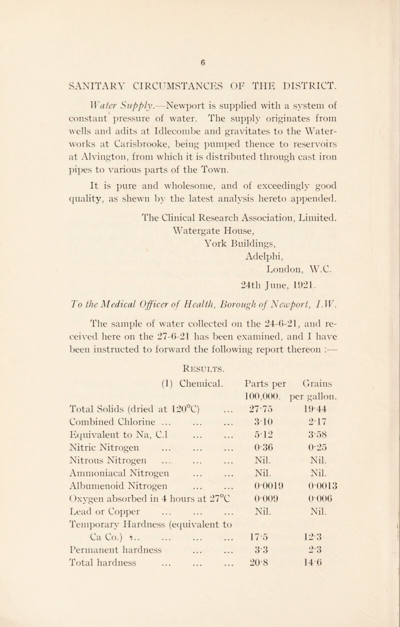 SANITARY CIRCUMSTANCES OF TIIE DISTRICT. Water Supply.—-Newport is supplied with a system of constant pressure of water. The supply originates from wells and adits at Idlecombe and gravitates to the Water¬ works at Carisbrooke, being pumped thence to reservoirs at Alvington, from which it is distributed through cast iron pipes to various parts of the Town. It is pure and wholesome, and of exceedingly good quality, as shewn by the latest analysis hereto appended. The Clinical Research Association, Limited. Watergate House, York Buildings, Adelphi, London, W.C. 24tli June, 1921. To the Medical Officer of Health, Borough of Newport, I.W. The sample of water collected on the 24-6-21, and re¬ ceived here on the 27-6-21 has been examined, and 1 have been instructed to forward the following report thereon :—- Results. (1) Chemical. Parts per Grains 100,000. per gallon. Total Solids (dried at 120°C) 27-75 19-44 Combined Chlorine ... 310 2 17 Equivalent to Na, C.l 512 3-58 Nitric Nitrogen 0-36 0-25 Nitrous Nitrogen Nil. Nil. Ammoniacal Nitrogen Nil. Nil. Albumenoid Nitrogen 00019 00013 Oxygen absorbed in 4 hours at 27°C 0009 0 006 Lead or Copper Nil. Nil. Temporary Hardness (equivalent to Ca Co.) •.. 17-5 12 3 Permanent hardness 3-3 2-3 Total hardness 20-8 14-6