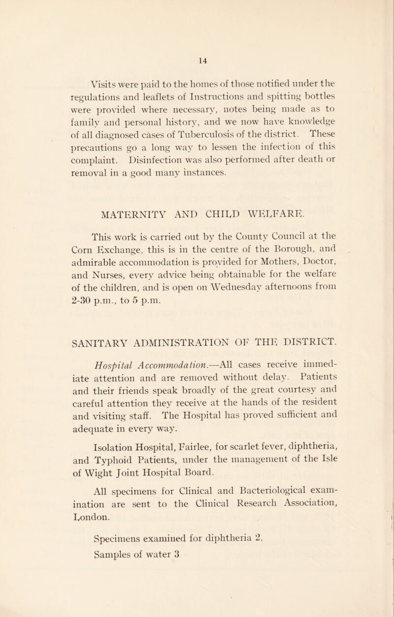 Visits were paid to the homes of those notified under the regulations and leaflets of Instructions and spitting bottles were provided where necessary, notes being made as to family and personal history, and we now have knowledge of all diagnosed cases of Tuberculosis of the district. These precautions go a long way to lessen the infection of this complaint. Disinfection was also performed after death or removal in a good many instances. MATERNITY AND CHIED WERE ARE. This work is carried out by the County Council at the Corn Exchange, this is in the centre of the Borough, and admirable accommodation is provided for Mothers, Doctor, and Nurses, every advice being obtainable for the welfare of the children, and is open on Wednesday afternoons from 2-30 p.m., to 5 p.m. SANITARY ADMINISTRATION OE THE DISTRICT. Hospital Accommodation.—All cases receive immed¬ iate attention and are removed without delay. Patients and their friends speak broadly of the great courtesy and careful attention they receive at the hands of the resident and visiting staff. The Hospital has proved sufficient and adequate in every way. Isolation Hospital, Eairlee, for scarlet fever, diphtheria, and Typhoid Patients, under the management of the Isle of Wight Joint Hospital Board. All specimens for Clinical and Bacteriological exam¬ ination are sent to the Clinical Research Association, Eondon. Specimens examined for diphtheria 2, Samples of water 3