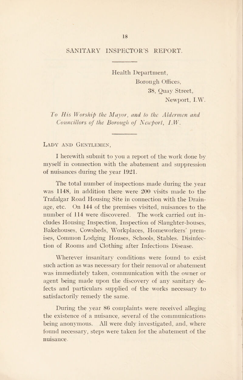 SANITARY INSPECTOR’S REPORT. Health Department, Borough Offiees, 38, Quay Street, Newport, I.W. To H is Worship the Mayor, and to the Aldermen and Councillors of the Borough of Newport, l.W. Eady and Gentlemen, I herewith submit to you a report of the work done b}^ myself in connection with the abatement and suppression of nuisances during the year 1921. The total number of inspections made during the year was 1148, in addition there were 200 visits made to the Trafalgar Road Housing Site in connection with the Drain¬ age, etc. On 144 of the premises visited, nuisances to the number of 114 were discovered . The work carried out in¬ cludes Housing Inspection, Inspection of Slaughter-houses, Bakehouses, Cowsheds, Workplaces, Homeworkers’ prem¬ ises, Common Lodging Houses, Schools, Stables. Disinfec¬ tion of Rooms and Clothing after Infectious Disease. Wherever insanitary conditions were found to exist such action as was necessary for their removal or abatement was immediately taken, communication with the owner or agent being made upon the discovery of any sanitary de¬ fects and particulars supplied of the works necessary to satisfactorily remedy the same. During the year 86 complaints were received alleging the existence of a nuisance, several of the communications being anonymous. All were duly investigated, and, where found necessary, steps were taken for the abatement of the nuisance
