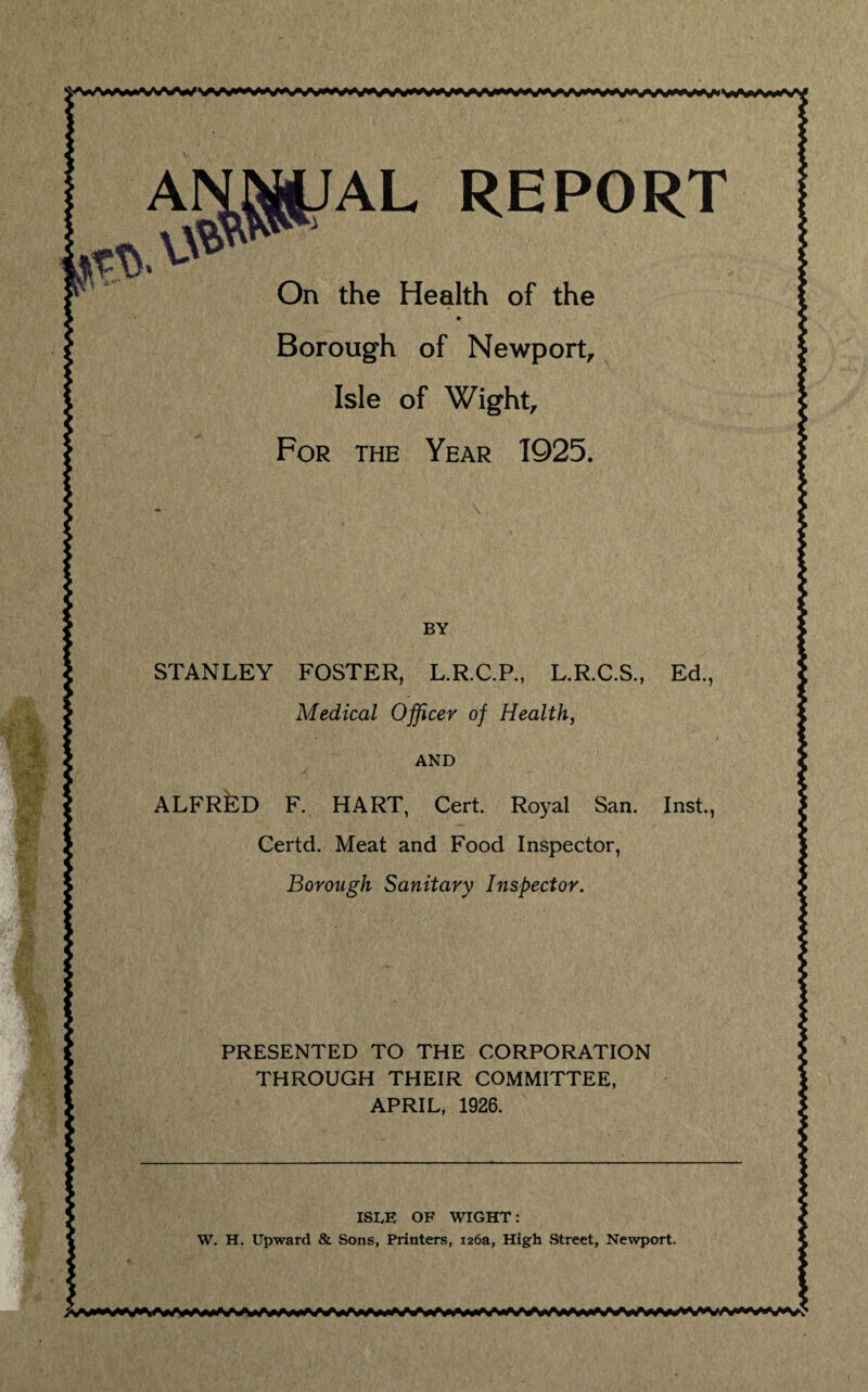 On the Health of the ♦ Borough of Newport, Isle of Wight, For the Year 1925. BY STANLEY FOSTER, L.R.C.P., L.R.C.S., Ed., Medical Officer of Health, AND ALFRED F. HART, Cert. Royal San. Inst., Certd. Meat and Food Inspector, Borough Sanitary Inspector. PRESENTED TO THE CORPORATION THROUGH THEIR COMMITTEE, APRIL, 1926. ISDE OF WIGHT: W. H. Upward & Sons, Printers, 126a, High .Street, Newport.