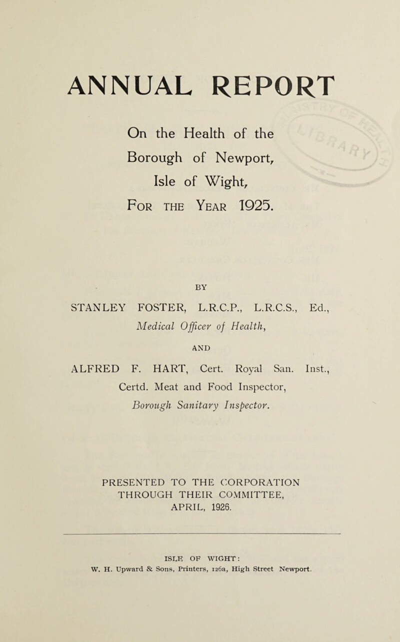ANNUAL REPORT On the Health of the Borough of Newport, Isle of Wight, For the Year 1925. BY STANLEY FOSTER, L.R.C.P., L.R.C.S., Ed., Medical Officer of Health, AND ALFRED F. HART, Cert. Royal San. Inst., Certd. Meat and Food Inspector, Borough Sanitary Inspector. PRESENTED TO THE CORPORATION THROUGH THEIR COMMITTEE, APRIL, 1926. ISBK OF WIGHT: W. H. Upward & Sons, Printers, 126a, High .Street Newport.