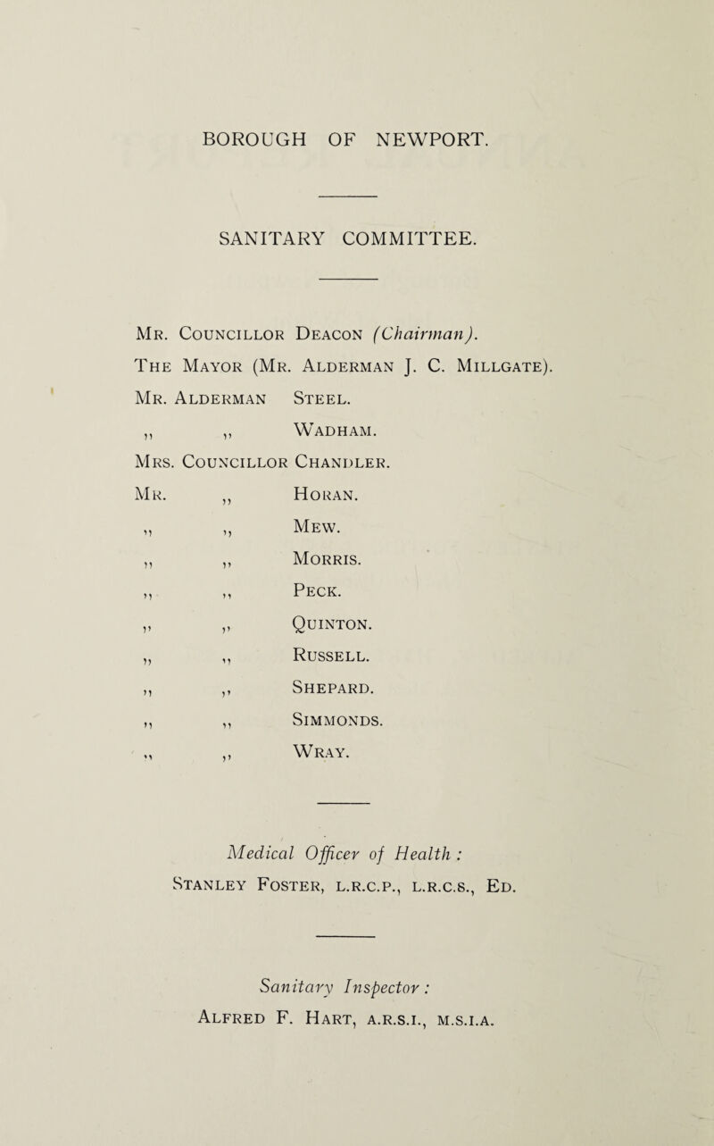 BOROUGH OF NEWPORT. SANITARY COMMITTEE. Mr. Councillor Deacon (Chairman). The Mayor (Mr. Alderman ]. C. Millgate) Mr. Alderman Steel. ,, ,, Wadham. Mrs. Councillor Chandler. Mr. ,, Horan. Mew. )) V Morris. M n Peck. V V Quinton. )) M Russell. m r> Shepard. Simmonds. Wray. Medical Officer of Health : Stanley Foster, l.r.c.p., l.r.c.s., Ed. Sanitary Inspector: Alfred F. Hart, a.r.s.i., m.s.i.a.