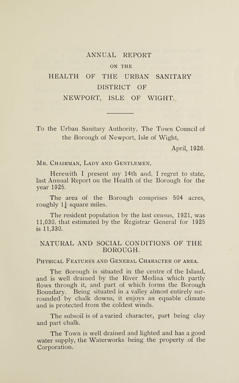 ON THE HEALTH OF THE URBAN SANITARY DISTRICT OF NEWPORT, ISLE OF WIGHT. To the Urban Sanitary Authority, The Town Council of the Borough of Newport, Isle of Wight, April, 1926. Mr. Chairman, Lady and Gentlemen, Herewith I present my 14th and, I regret to state, last Annual Report on the Health of the Borough for the year 1925. The area of the Borough comprises 504 acres, roughly lj square miles. The resident population by the last census, 1921, was 11,030, that estimated by the Registrar General for 1925 is 11,330. NATURAL AND SOCIAL CONDITIONS OF THE BOROUGH. Physical Features and General Character of area. The Borough is situated in the centre of the Island, and is well drained by the River Medina which partly flows through it, and part of which forms the Borough Boundary. Being situated in a valley almost entirely sur¬ rounded by chalk downs, it enjoys an equable climate and is protected from the coldest winds. The subsoil is of a varied character, part being clay and part chalk. The Town is well drained and lighted and has a good water supply, the Waterworks being the property of the Corporation.