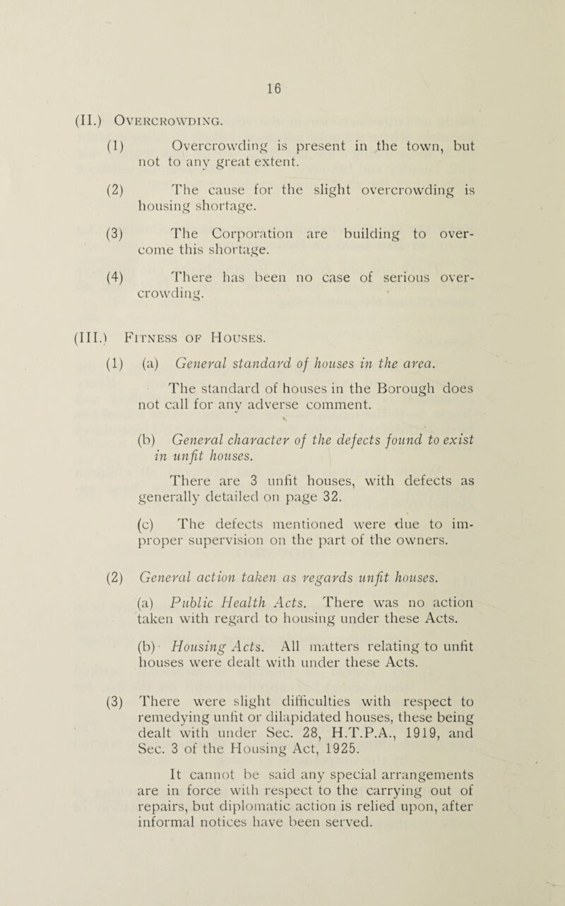 (II.) Overcrowding. (1) Overcrowding is present in the town, but not to any great extent. (2) The cause for the slight overcrowding is housing shortage. (3) The Corporation are building to over¬ come this shortage. (4) There has been no case of serious over¬ crowding. (in .) Fitness of Houses. (1) (a) General standard of houses in the area. The standard of houses in the Borough does not call for any adverse comment. (b) General character of the defects found to exist in unfit houses. There are 3 unfit houses, with defects as generally detailed on page 32. (c) The defects mentioned were due to im¬ proper supervision on the part of the owners. (2) General action taken as regards unfit houses. (a) Public Health Acts. There was no action taken with regard to housing under these Acts. (b) - Housing Acts. All matters relating to unfit houses were dealt with under these Acts. (3) There were slight difficulties with respect to remedying unfit or dilapidated houses, these being dealt with under Sec. 28, H.T.P.A., 1919, and Sec. 3 of the Housing Act, 1925. It cannot be said any special arrangements are in force with respect to the carrying out of repairs, but diplomatic action is relied upon, after informal notices have been served.