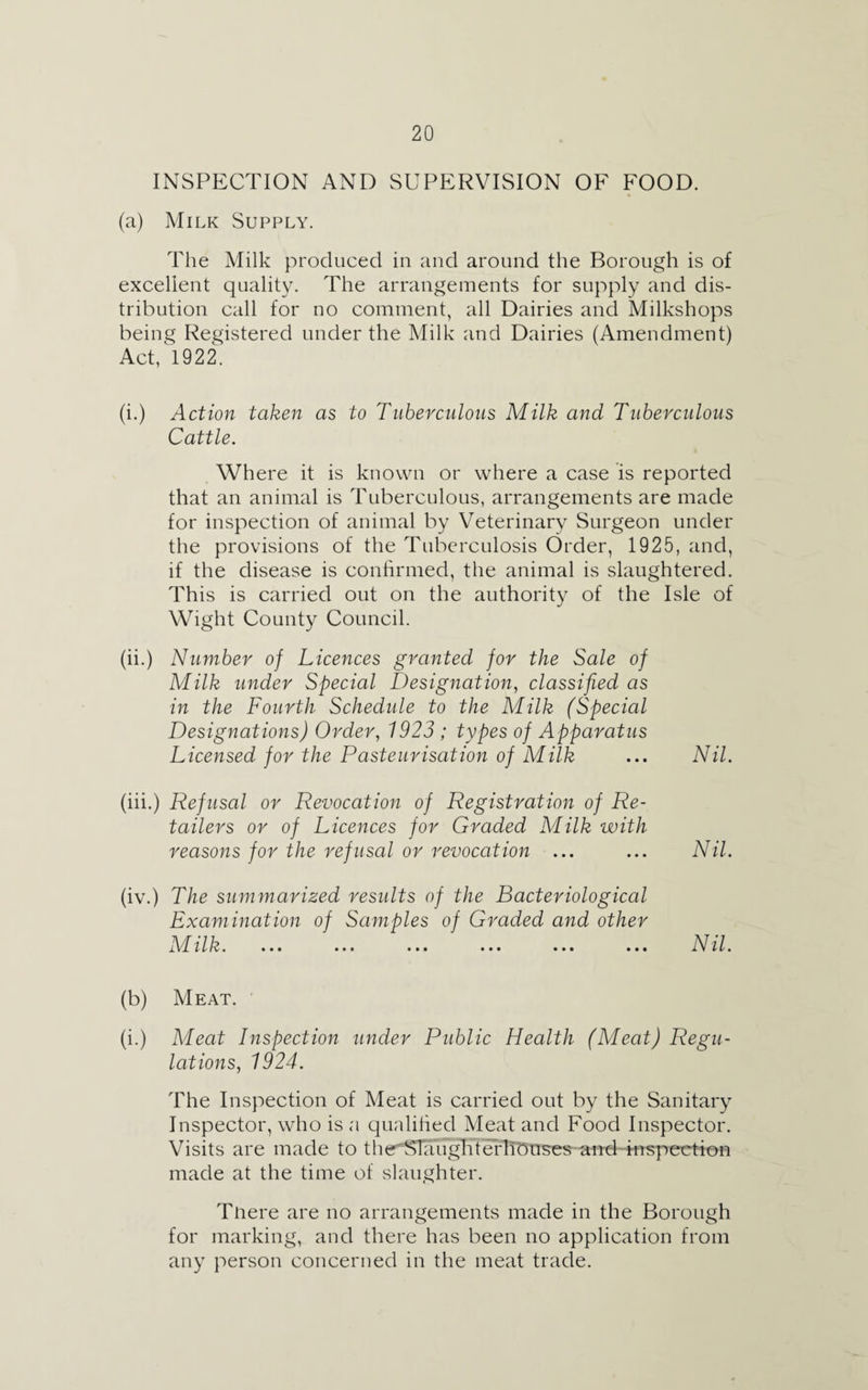 INSPECTION AND SUPERVISION OF FOOD. (a) Milk Supply. The Milk produced in and around the Borough is of excellent quality. The arrangements for supply and dis¬ tribution call for no comment, all Dairies and Milkshops being Registered under the Milk and Dairies (Amendment) Act, 1922. (i.) Action taken as to Tuberculous Milk and Tuberculous Cattle. Where it is known or where a case is reported that an animal is Tuberculous, arrangements are made for inspection of animal by Veterinary Surgeon under the provisions of the Tuberculosis Order, 1925, and, if the disease is confirmed, the animal is slaughtered. This is carried out on the authority of the Isle of Wight County Council. (ii.) Number of Licences granted for the Sale of Milk under Special Designation, classified as in the Fourth Schedule to the Milk (Special Designations) Order, 1923 ; types of Apparatus Licensed for the Pasteurisation of Milk (iii.) Refusal or Revocation of Registration of Re¬ tailers or of Licences for Graded Milk with reasons for the refusal or revocation ... (iv.) The summarized results of the Bacteriological Examination of Samples of Graded and other ibr ilk. ... ... ... ... ... ... Nil. Nil. Nil. (b) Meat. (i.) Meat Inspection under Public Health (Meat) Regu¬ lations, 1924. The Inspection of Meat is carried out by the Sanitary Inspector, who is a qualified Meat and Food Inspector. Visits are made to the'STaughterlronses and inspection made at the time of slaughter. Tnere are no arrangements made in the Borough for marking, and there has been no application from any person concerned in the meat trade.