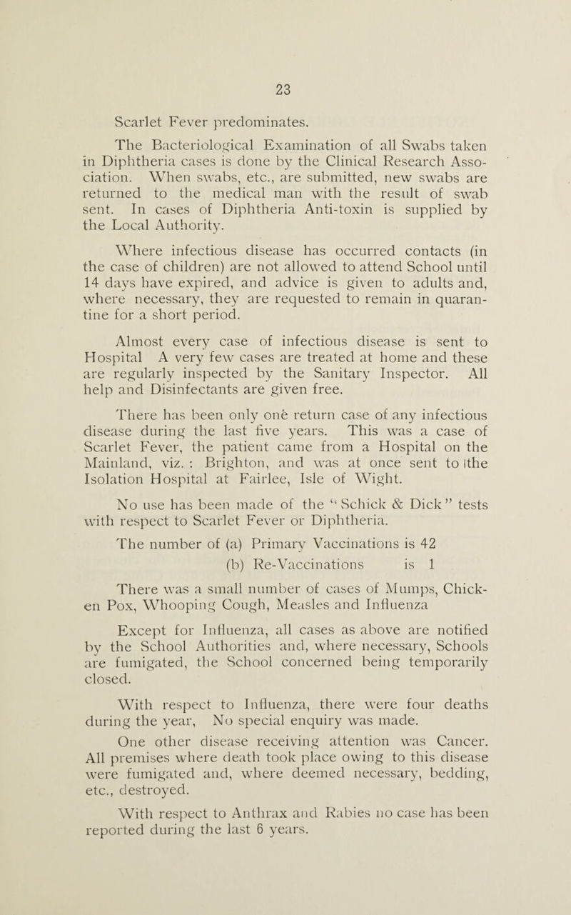 Scarlet Fever predominates. The Bacteriological Examination of all Swabs taken in Diphtheria cases is done by the Clinical Research Asso¬ ciation. When swabs, etc., are submitted, new swabs are returned to the medical man with the result of swab sent. In cases of Diphtheria Anti-toxin is supplied by the Local Authority. Where infectious disease has occurred contacts (in the case of children) are not allowed to attend School until 14 days have expired, and advice is given to adults and, where necessary, they are requested to remain in quaran¬ tine for a short period. Almost every case of infectious disease is sent to Hospital A very few cases are treated at home and these are regularly inspected by the Sanitary Inspector. All help and Disinfectants are given free. There has been only one return case of any infectious disease during the last hve years. This was a case of Scarlet Fever, the patient came from a Hospital on the Mainland, viz. : Brighton, and was at once sent to Ithe Isolation Hospital at Fairlee, Isle of Wight. No use has been made of the ‘‘Schick & Dick” tests with respect to Scarlet Fever or Diphtheria. The number of (a) Primary Vaccinations is 42 (b) Re-Vaccinations is 1 There was a small number of cases of Mumps, Chick¬ en Pox, Whooping Cough, Measles and Influenza Except for Influenza, all cases as above are notified by the School Authorities and, where necessary, Schools are fumigated, the School concerned being temporarily closed. With respect to Influenza, there were four deaths during the year, No special enquiry was made. One other disease receiving attention was Cancer. All premises where death took place owing to this disease were fumigated and, where deemed necessary, bedding, etc., destroyed. With respect to Anthrax and Rabies no case has been reported during the last 6 years.