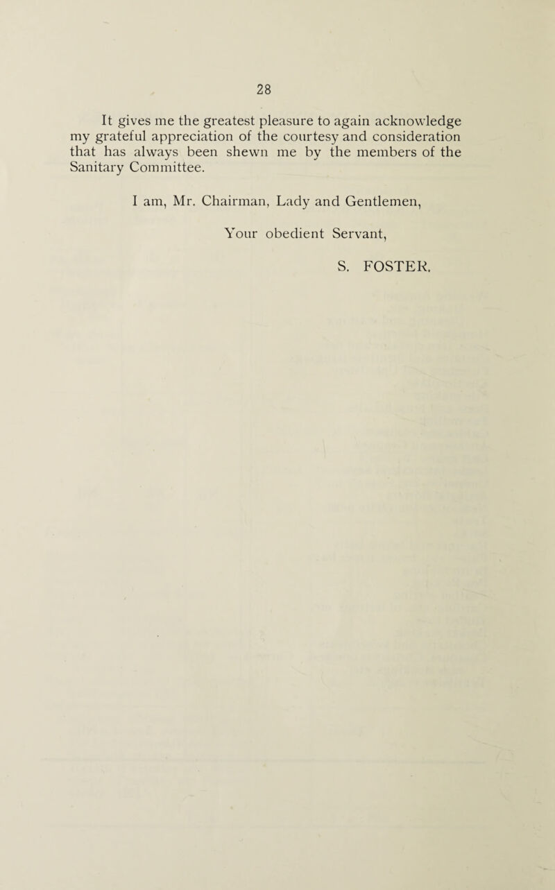 It gives me the greatest pleasure to again acknowledge my grateful appreciation of the courtesy and consideration that has always been shewn me by the members of the Sanitary Committee. I am, Mr. Chairman, Lady and Gentlemen, Your obedient Servant, S. FOSTER.