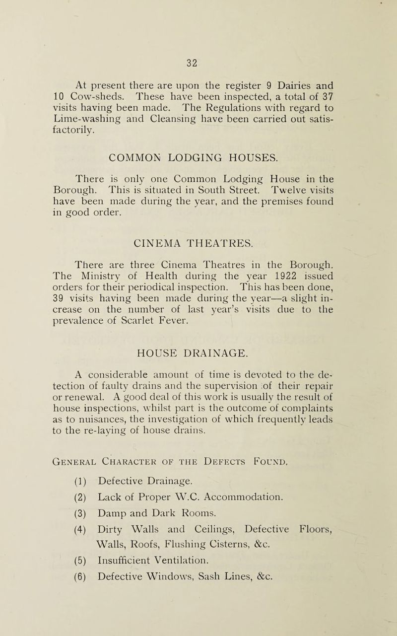 At present there are upon the register 9 Dairies and 10 Cow-sheds. These have been inspected, a total of 37 visits having been made. The Regulations with regard to Lime-washing and Cleansing have been carried out satis¬ factorily. COMMON LODGING HOUSES. There is only one Common Lodging House in the Borough. This is situated in South Street. Twelve visits have been made during the year, and the premises found in good order. CINEMA THEATRES. There are three Cinema Theatres in the Borough. The Ministry of Health during the year 1922 issued orders for their periodical inspection. This has been done, 39 visits having been made during the year—a slight in¬ crease on the number of last year’s visits due to the prevalence of Scarlet Fever. HOUSE DRAINAGE. A considerable amount of time is devoted to the de¬ tection of faulty drains and the supervision of their repair or renewal. A good deal of this work is usually the result of house inspections, whilst part is the outcome of complaints as to nuisances, the investigation of which frequently leads to the re-laying of house drains. General Character of the Defects Found, (1) Defective Drainage. (2) Lack of Proper W.C. Accommodation. (3) Damp and Dark Rooms. (4) Dirty Walls and Ceilings, Defective Floors, Walls, Roofs, Flushing Cisterns, &c. (5) Insufficient Ventilation. (6) Defective Windows, Sash Lines, &c.
