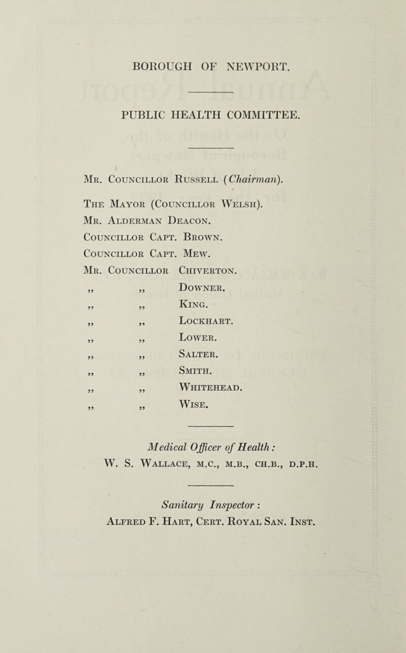 BOROUGH OF NEWPORT. PUBLIC HEALTH COMMITTEE. Mr. Councillor Russell (Chairman). • The Mayor (Councillor Welsh). Mr. Alderman Deacon. Councillor Capt. Brown. Councillor Capt. Mew. Mr. Councillor Chiyerton. >> Downer. ?? >> King. >> Lockhart. Lower. >> j? Salter. >5 Smith. J5 JJ Whitehead. 5» Wise. Medical Officer of Health: W. S. Wallace, m.c., m.b., ch.b., d.p.h. Sanitary Inspector : Alfred F. Hart, Cert. Royal San. Inst.