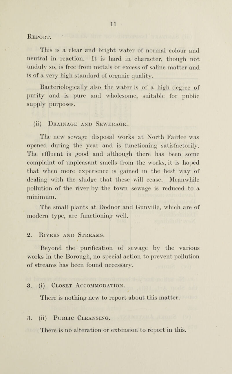Report. This is a clear and bright water of normal colour and neutral in reaction. It is hard in character, though not unduly so, is free from metals or excess of saline matter and is of a very high standard of organic quality. Bacteriologically also the water is of a high degree of purity and is pure and wholesome, suitable for public supply purposes. (ii) Drainage and Sewerage. The new sewage disposal works at North Fairlee was opened during the year and is functioning satisfactorily. The effluent is good and although there has been some complaint of unpleasant smells from the works, it is hoped that when more experience is gained in the best way of dealing with the sludge that these will cease. Meanwhile pollution of the river by the town sewage is reduced to a minimum. The small plants at Dodnor and Gunville, which are of modern type, are functioning well. 2. Rivers and Streams. Beyond the purification of sewage by the various works in the Borough, no special action to prevent pollution of streams has been found necessary. 3. (i) Closet Accommodation. There is nothing new to report about this matter. 3. (ii) Public Cleansing. There is no alteration or extension to report in this.