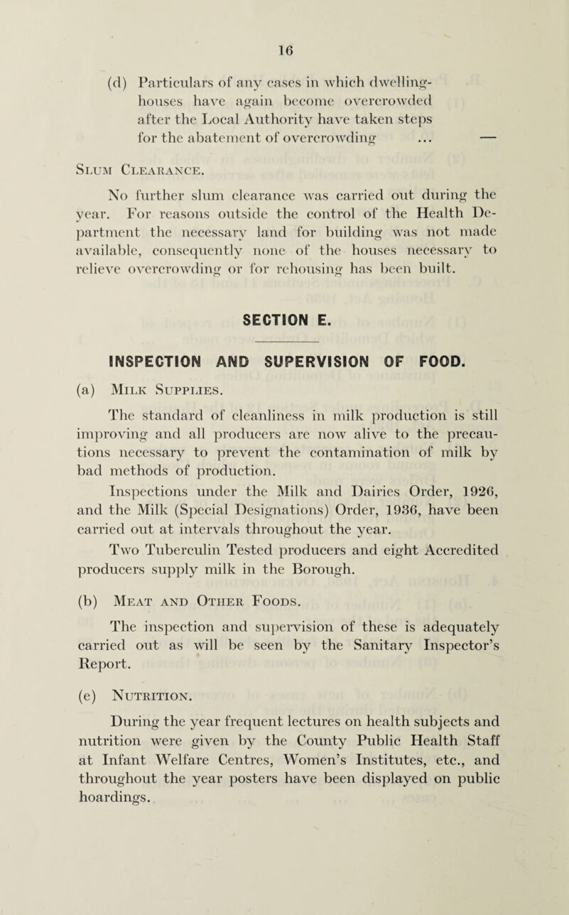 (d) Particulars of any cases in which dwelling- houses have again become overcrowded after the Local Authority have taken steps for the abatement of overcrowding ... — Slum Clearance. No further slum clearance was carried out during the year. For reasons outside the control of the Health De¬ partment the necessary land for building was not made available, consequently none of the houses necessary to relieve overcrowding or for rehousing has been built. SECTION E. INSPECTION AND SUPERVISION OF FOOD. (a) Milk Supplies. The standard of cleanliness in milk production is still improving and all producers are now alive to the precau¬ tions necessary to prevent the contamination of milk by bad methods of production. Inspections under the Milk and Dairies Order, 1926, and the Milk (Special Designations) Order, 1936, have been carried out at intervals throughout the year. Two Tuberculin Tested producers and eight Accredited producers supply milk in the Borough. (b) Meat and Other Foods. The inspection and supervision of these is adequately carried out as will be seen by the Sanitary Inspector’s Report. (e) Nutrition. During the year frequent lectures on health subjects and nutrition were given by the County Public Health Staff at Infant Welfare Centres, Women’s Institutes, etc., and throughout the year posters have been displayed on public hoardings.