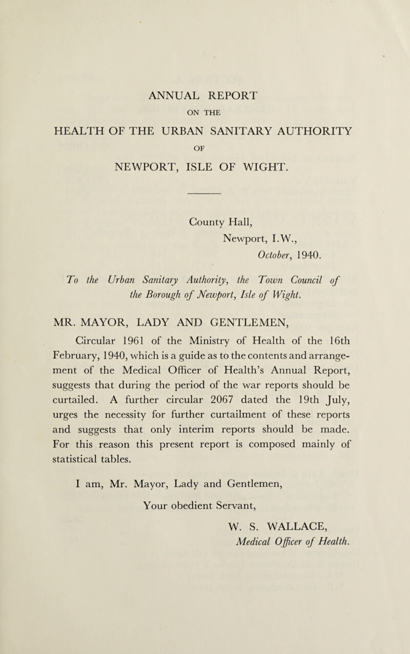 ANNUAL REPORT ON THE HEALTH OF THE URBAN SANITARY AUTHORITY OF NEWPORT, ISLE OF WIGHT. County Hall, Newport, I.W., October, 1940. To the Urban Sanitary Authority, the Town Council of the Borough of Newport, Isle of Wight. MR. MAYOR, LADY AND GENTLEMEN, Circular 1961 of the Ministry of Health of the 16th February, 1940, which is a guide as to the contents and arrange¬ ment of the Medical Officer of Health’s Annual Report, suggests that during the period of the war reports should be curtailed. A further circular 2067 dated the 19th July, urges the necessity for further curtailment of these reports and suggests that only interim reports should be made. For this reason this present report is composed mainly of statistical tables. I am, Mr. Mayor, Lady and Gentlemen, Your obedient Servant, W. S. WALLACE, Medical Officer of Health.